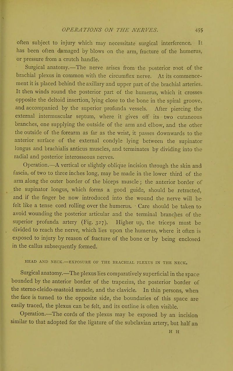 often subject to injury which may necessitate surgical interference. It has been often damaged by blows on the arm, fracture of the humerus, or pressure from a crutch handle. Surgical anatomy.—The nerve arises from the posterior root of the brachial plexus in common with the circumflex nerve. At its commence- ment it is placed behind the axillary and upper part of the brachial arteries. It then winds round the posterior part of the humerus, which it crosses opposite the deltoid insertion, lying close to the bone in the spiral groove, and accompanied by the superior profunda vessels. After piercing the external intermuscular septum, where it gives off its two cutaneous branches, one supplying the outside of the arm and elbow, and the other the outside of the forearm as far as the wrist, it passes downwards to the anterior surface of the external condyle lying between the supinator longus and brachialis anticus muscles, and terminates by dividing into the radial and posterior interosseous nerves. Operation.—A vertical or slightly oblique incision through the skin and fascia, of two to three inches long, may be made in the lower third of the arm along the outer border of the biceps muscle; the anterior border of the supinator longus, which forms a good guide, should be retracted, and if the finger be now introduced into the wound the nerve will be felt like a tense cord rolling over the humerus. ■ Care should be taken ta avoid wounding the posterior articular and the terminal branches of the superior profunda artery (Fig. 327). Higher up, the triceps must be divided to reach the nerve, which lies upon the humerus, where it often is exposed to injury by reason of fracture of the bone or by being enclosed in the callus subsequently formed. HEAD AND NECK.—EXPOSURE OF THE BRACHIAL PLEXUS IN THE NECK. Surgical anatomy.—The plexus lies comparatively superficial in the space bounded by the anterior border of the trapezius, the posterior border of the stemo-cleido-mastoid muscle, and the clavicle. In thin persons, when the face is turned to the opposite side, the boundaries of this space are easily traced, the plexus can be felt, and its outline is often visible. Operation.—The cords of the plexus may be exposed by an incision similar to that adopted for the ligature of the subclavian artery, but half an H H