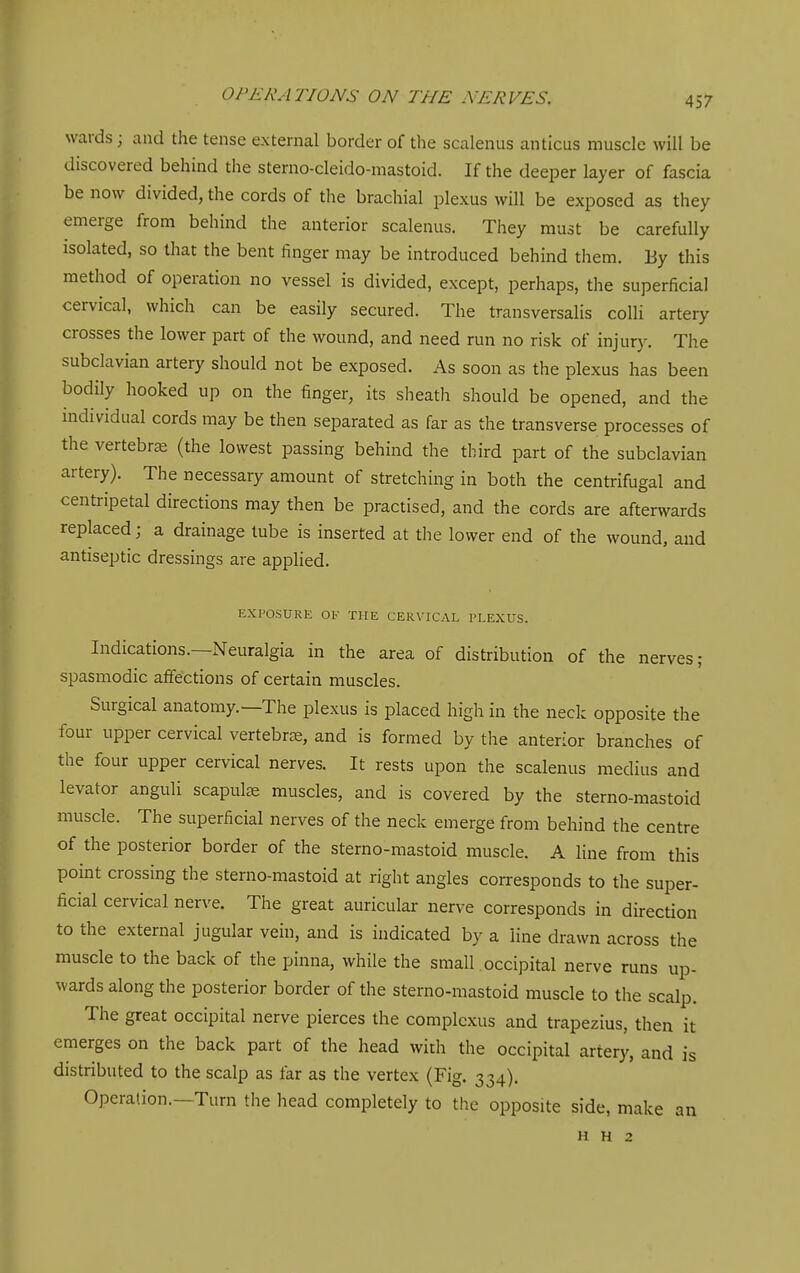 wards; and the tense external border of the scalenus anticus muscle will be discovered behind the sterno-cleido-mastoid. If the deeper layer of fascia be now divided, the cords of the brachial plexus will be exposed as they emerge from behind the anterior scalenus. They must be carefully isolated, so that the bent finger may be introduced behind them. By this method of operation no vessel is divided, except, perhaps, the superficial cervical, which can be easily secured. The transversalis colli artery crosses the lower part of the wound, and need run no risk of injury. The subclavian artery should not be exposed. As soon as the plexus has been bodily hooked up on the finger, its sheath should be opened, and the individual cords may be then separated as far as the transverse processes of the vertebrae (the lowest passing behind the third part of the subclavian artery). The necessary amount of stretching in both the centrifugal and centripetal directions may then be practised, and the cords are afterwards replaced; a drainage tube is inserted at the lower end of the wound, and antiseptic dressings are applied. EXPOSURE OF THE CERVICAL PLEXUS. Indications.—Neuralgia in the area of distribution of the nerves; spasmodic affections of certain muscles. Surgical anatomy.—The plexus is placed high in the neck opposite the four upper cervical vertebrae, and is formed by the anterior branches of the four upper cervical nerves. It rests upon the scalenus raedius and levator anguli scapulte muscles, and is covered by the sterno-mastoid muscle. The superficial nerves of the neck emerge from behind the centre of the posterior border of the sterno-mastoid muscle. A line from this point crossing the sterno-mastoid at right angles corresponds to the super- ficial cervical nerve. The great auricular nerve corresponds in direction to the external jugular vein, and is indicated by a line drawn across the muscle to the back of the pinna, while the small occipital nerve runs up- wards along the posterior border of the sterno-mastoid muscle to the scalp. The great occipital nerve pierces the complcxus and trapezius, then it emerges on the back part of the head with the occipital artery, and is distributed to the scalp as far as the vertex (Fig. 334). Operation.—Turn the head completely to the opposite side, make an H H 2