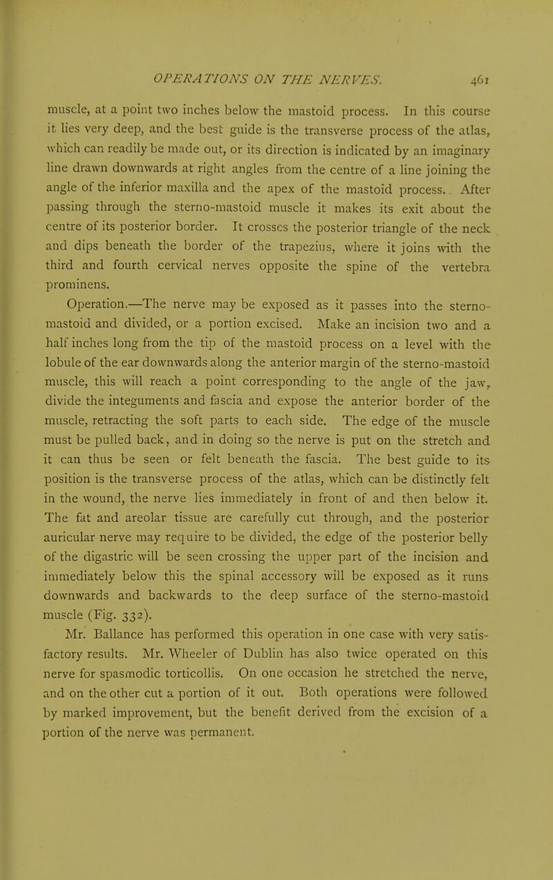 muscle, at a point two inches below the mastoid process. In this course it lies very deep, and the best guide is the transverse process of the atlas, which can readily be made out, or its direction is indicated by an imaginary line drawn downwards at right angles from the centre of a line joining the angle of the inferior maxilla and the apex of the mastoid process. After passing through the sterno-raastoid muscle it makes its exit about the centre of its posterior border. It crosses the posterior triangle of the neck and dips beneath the border of the trapezius, where it joins with the third and fourth cervical nerves opposite the spine of the vertebra prominens. Operation.—The nerve may be exposed as it passes into the sterno- mastoid and divided, or a portion excised. Make an incision two and a half inches long from the tip of the mastoid process on a level with the lobule of the ear downwards along the anterior margin of the sterno-mastoid muscle, this will reach a point corresponding to the angle of the jaw,, divide the integuments and fascia and expose the anterior border of the muscle, retracting the soft parts to each side. The edge of the muscle must be pulled back, and in doing so the nerve is put on the stretch and it can thus be seen or felt beneath the fascia. The best guide to its position is the transverse process of the atlas, which can be distinctly felt in the wound, the nerve lies immediately in front of and then below it. The fat and areolar tissue are carefully cut through, and the posterior auricular nerve may require to be divided, the edge of the posterior belly of the digastric will be seen crossing the upper part of the incision and immediately below this the spinal accessory will be exposed as it runs downwards and backwards to the deep surface of the sterno-mastoid muscle (Fig. 332). Mr. Ballance has performed this operation in one case with very satis- factory results. Mr. Wheeler of Dublin has also twice operated on this nerve for spasmodic torticollis. On one occasion he stretched the nerve, and on the other cut a portion of it out. Both operations were followed by marked improvement, but the benefit derived from the excision of a portion of the nerve was permanent.