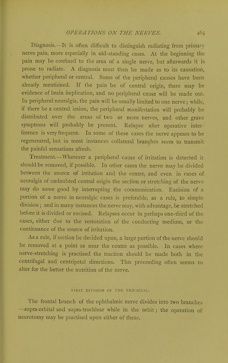Diagnosis.—It is often difficult to distinguish radiating from primary nerve pain, more especially in old-standing cases. At the beginning the pain may be confined to the area of a single nerve, but afterwards it is prone to radiate. A diagnosis must then be made as to its causation, whether peripheral or central. Some of the peripheral causes have been already mentioned. If the pain be of central origin, there may be evidence of brain implication, and no peripheral cause will be made out. In peripheral neuralgia, the pain will be usually limited to one nerve; while, if there be a central lesion, the peripheral manifestation will probably be distributed over the areas of two or more nerves, and other grave symptoms will probably be present. Relapse after operative inter- ference is very frequent. In some of these cases the nerve appears to be regenerated, but in most instances collateral branches seem to transmit the painful sensations afresh. Treatment.—Wherever a peripheral cause of irritation is detected it should be removed, if possible. In other cases the nerve may be divided between the source of irritation and the centre, and even in cases of neuralgia of undoubted central origin the section or stretching of the nerve may do some good by interrupting the communication. Excision of a portion of a nerve in neuralgic cases is preferable, as a rule, to simple division; and in many instances the nerve ma}', with advantage, be stretched before it is divided or excised. Relapses occur in perhaps one-third of the cases, either due to the restoration of the conducting medium, or the continuance of the source of irritation. Asa rule, if section be decided upon, a large portion of the nerve should be removed at a point as near the centre as possible. In cases where nerve-stretching is practised the traction should be made both in the centrifugal and centripetal directions. This proceeding often seems to alter for the better the nutrition of the nerve. I-'IRST DIVISION OK THE TRIKACIAI.. The frontal branch of the ophthalmic nerve divides into two branches —supra-orbital and supra-trochlear while in the orbit; the operation of neurotomy may be practised upon either of these.