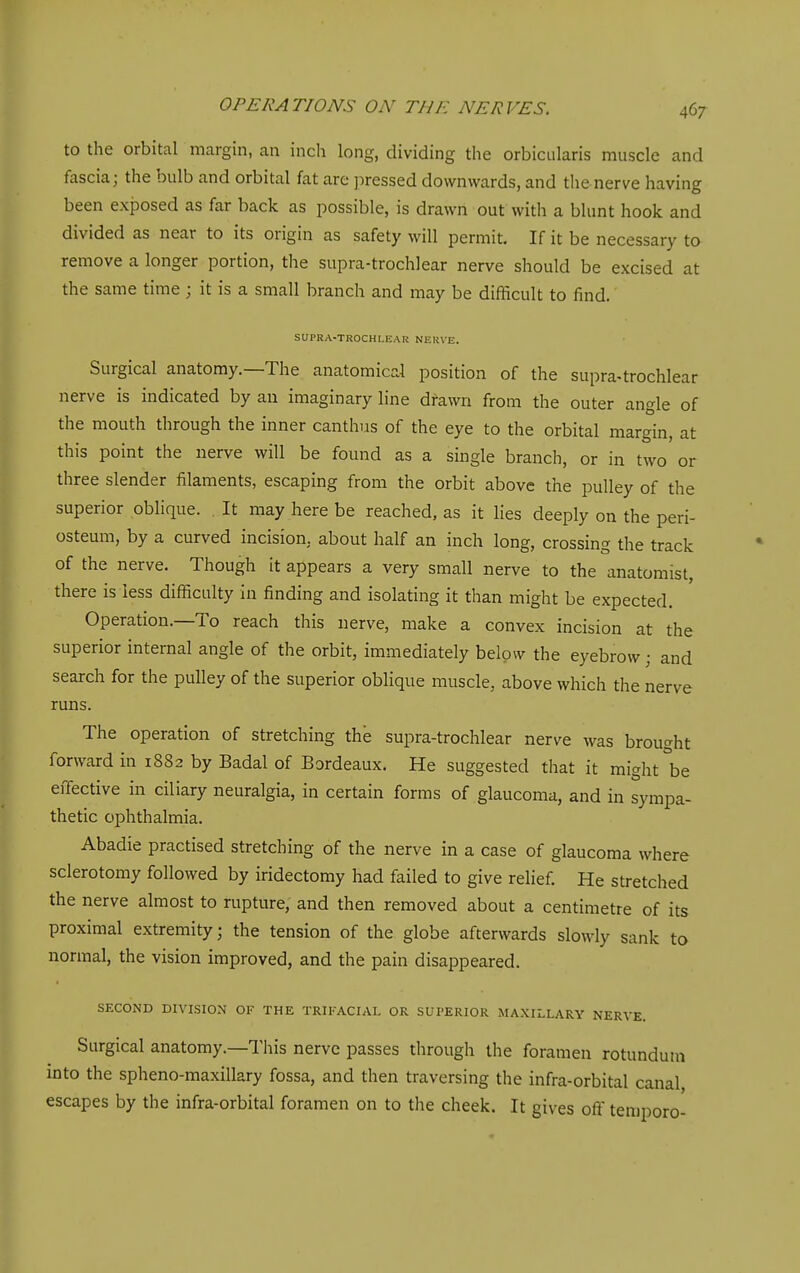 to the orbital margin, an inch long, dividing the orbicularis muscle and fascia; the bulb and orbital fat are pressed downwards, and the nerve having been ex{Dosed as far back as possible, is drawn out with a blunt hook and divided as near to its origin as safety will permit. If it be necessary to remove a longer portion, the supra-trochlear nerve should be excised at the same time ; it is a small branch and may be difficult to find. SUPRA-TROCHLEAR NERVE. Surgical anatomy.—The anatomical position of the supra-trochlear nerve is indicated by an imaginary line drawn from the outer angle of the mouth through the inner canthus of the eye to the orbital margin, at this point the nerve will be found as a single branch, or in two or three slender filaments, escaping from the orbit above the pulley of the superior oblique. It may here be reached, as it lies deeply on the peri- osteum, by a curved incision, about half an inch long, crossing the track of the nerve. Though it appears a very small nerve to the anatomist, there is less difficulty in finding and isolating it than might be expected. Operation.—To reach this nerve, make a convex incision at the superior internal angle of the orbit, immediately below the eyebrow; and search for the pulley of the superior oblique muscle, above which the nerve runs. The operation of stretching the supra-trochlear nerve was brought forward in 1882 by Badal of Bordeaux. He suggested that it might °be effective in ciliary neuralgia, in certain forms of glaucoma, and in sympa- thetic ophthalmia. Abadie practised stretching of the nerve in a case of glaucoma where sclerotomy followed by iridectomy had failed to give relief. He stretched the nerve almost to rupture, and then removed about a centimetre of its proximal extremity; the tension of the globe afterwards slowly sank to normal, the vision improved, and the pain disappeared. SECOND DIVISION OF THE TRIFACIAL OR SUPERIOR MAXILLARY NERVE. Surgical anatomy.—This nerve passes through the foramen rotundum into the spheno-maxillary fossa, and then traversing the infra-orbital canal escapes by the infra-orbital foramen on to the cheek. It gives oflf temporo-