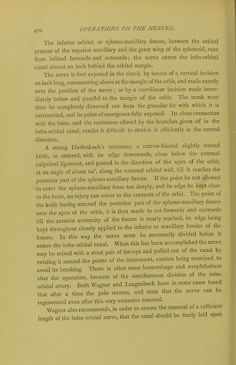 The inferior orbital or spheno-maxillary fissure, between the orbital process of the superior maxillary and the great wing of the sphenoid, runs from behind forwards and outwards; the nerve enters the infra-orbital canal almost an inch behind the orbital margin. The nerve is first exposed in the cheek by means of a vertical incision an inch long, commencing above at the margin of the orbit, and made exactly over the position of the nerve; or by a curviUnear incision made imme- diately below and parallel to the margin of the orbit. The trunk must then be completely dissected out from the granular fat with which it is surrounded, and its point of emergence fully exposed. Its close connection with the bone, and the resistance offered by the branches given off in the infra-orbital canal, render it difficult to stretch it efficiently in the central direction. A strong Diefifenbach^s tenotome, a narrow-bladed slightly curved knife, is entered, with its edge downwards, close below the external palpebral ligament, and passed in the direction of the apex of the orbit, at an angle of about 60°, along the external orbital wall, till it reaches the posterior part of the spheno-maxillary fissure. If the point be not allowed to enter the spheno-maxillary fossa too deeply, and its edge be kept close to the bone, no injury can occur to the contents of the orbit. The point of the knife having entered the posterior part of the spheno-maxillary fissure near the apex of the orbit, it is then made to cut forwards and outwards till the anterior extremity of the fissure is nearly reached, its edge being kept throughout closely applied to the inferior or maxillary border of the fissure. In this way the nerve must be necessarily divided before it enters the infra-orbital canal. When this has been accomplished the nerve may be seized with a stout pair of forceps and pulled out of the canal by twisting it around the points of the instrument, caution being exercised to avoid its breaking. There is often some hemorrhage and exophthalmos after the operation, because of the simultaneous division of the infra- orbital artery. Both Wagner and Langenbeck have in some cases found that after a time the pain returns, and state that the nerve can be regenerated even after this very extensive removal. Wagner also recommends, in order to ensure the removal of a sufficient length of the infra-orbital nerve, that the canal should be freely laid open