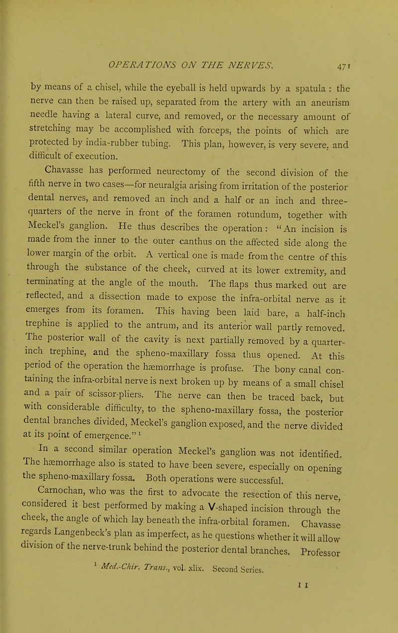 47 f by means of a chisel, while the eyeball is held upwards by a spatula : the nerve can then be raised up, separated from the artery with an aneurism needle having a lateral curve, and removed, or the necessary amount of stretching may be accomplished with forceps, the points of which are protected by india-rubber tubing. This plan, however, is very severe, and difficult of execution. Chavasse has performed neurectomy of the second division of the fifth nerve in two cases—for neuralgia arising from irritation of the posterior dental nerves, and removed an inch and a half or an inch and three- quarters of the nerve in front of the foramen rotundum, together with Meckel's ganglion. He thus describes the operation: An incision is made from the inner to the outer canthus on the affected side along the lower margin of the orbit. A vertical one is made from the centre of this through the substance of the cheek, curved at its lower extremity, and terminating at the angle of the mouth. The flaps thus marked out are reflected, and a dissection made to expose the infra-orbital nerve as it emerges from its foramen. This having been laid bare, a half-inch trephine is applied to the antrum, and its anterior wall partly removed. The posterior wall of the cavity is next partially removed by a quarter- mch trephine, and the spheno-maxillary fossa thus opened. At this period of the operation the haemorrhage is profuse. The bony canal con- taining the infra-orbital nerve is next broken up by means of a small chisel and a pair of scissor-pliers. The nerve can then be traced back, but with considerable difficulty, to the spheno-maxillary fossa, the posterior dental branches divided, Meckel's ganglion exposed, and the nerve divided at its point of emergence. ^ In a second similar operation Meckel's ganglion was not identified. The hcemorrhage also is stated to have been severe, especially on opening the spheno-maxillary fossa. Both operations were successful. Carnochan, who was the first to advocate the resection of this nerve considered it best performed by making a V-shaped incision through the' cheek, the angle of which lay beneatli the infra-orbital foramen. Chavasse regards Langenbeck's plan as imperfect, as he questions whether it will allow division of the nerve-trunk behind the posterior dental branches. Professor 1 Med.-Chir. Trans., vol. xlix. Second Series. I I