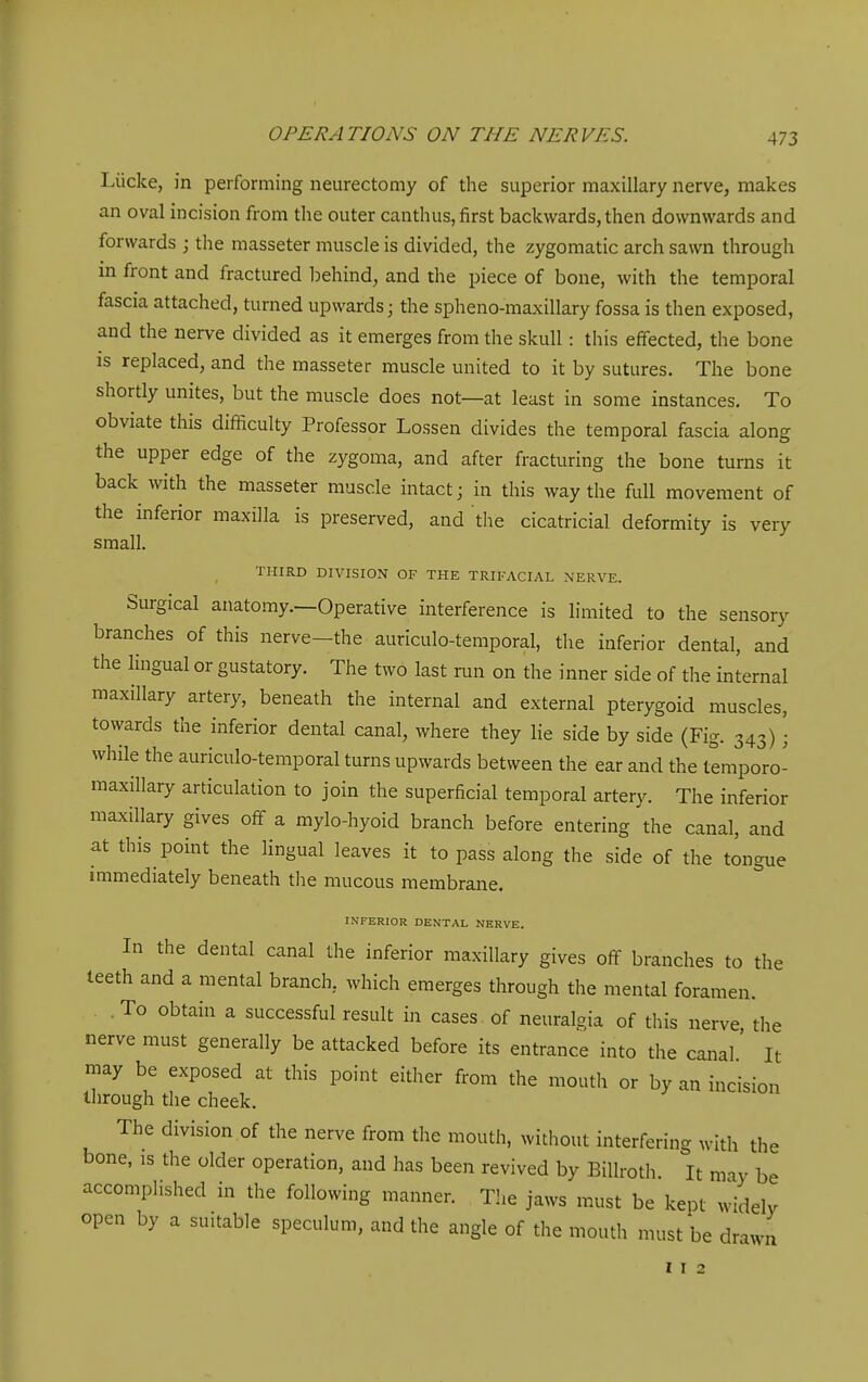 Liicke, in performing neurectomy of the superior maxillary nerve, makes an oval incision from the outer canthus, first backwards, then downwards and forwards ; the masseter muscle is divided, the zygomatic arch sawn through m front and fractured behind, and the piece of bone, with the temporal fascia attached, turned upwards; the spheno-maxillary fossa is then exposed, and the nerve divided as it emerges from the skull: this effected, the bone IS replaced, and the masseter muscle united to it by sutures. The bone shortly unites, but the muscle does not—at least in some instances. To obviate this difficulty Professor Lossen divides the temporal fascia along the upper edge of the zygoma, and after fracturing the bone turns it back with the masseter muscle intact; in this way the full movement of the inferior maxilla is preserved, and the cicatricial deformity is very small. THIRD DIVISION OF THE TRIFACIAL NERVE. Surgical anatomy.—Operative interference is limited to the sensory branches of this nerve—the auriculo-temporal, the inferior dental, and the Hngual or gustatory. The two last run on the inner side of the internal maxillary artery, beneath the internal and external pterygoid muscles, towards the inferior dental canal, where they lie side by side (Fig. 343) • while the auriculo-temporal turns upwards between the ear and the temporo- maxillary articulation to join the superficial temporal artery. The inferior maxillary gives off a mylo-hyoid branch before entering the canal, and at this point the lingual leaves it to pass along the side of the tongue mimediately beneath the mucous membrane. INFERIOR DENTAL NERVE. In the dental canal the inferior maxillary gives off branches to the teeth and a mental branch, which emerges through the mental foramen. , To obtain a successful result in cases of neuralgia of this nerve the nerve must generally be attacked before its entrance into the canal' It may be exposed at this point either from the mouth or by an incision through the cheek. The division of the nerve from the mouth, without interfering with the bone, IS the older operation, and has been revived by Billroth. It may be accomplished in the following manner. The jaws must be kept widelv open by a suitable speculum, and the angle of the mouth must be drawn I r 2