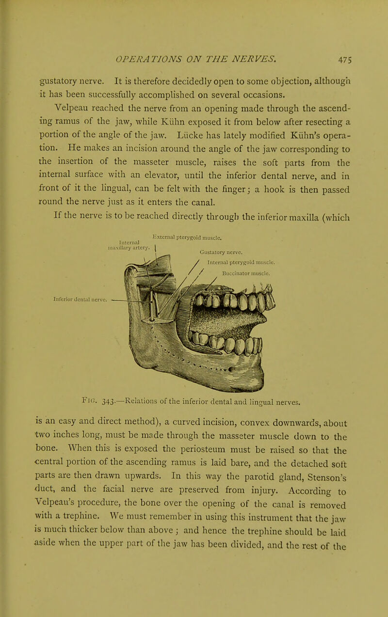 gustatory nerve. It is therefore decidedly open to some objection, although it has been successfully accomplished on several occasions. Velpeau reached the nerve from an opening made through the ascend- ing ramus of the jaw, while Kiihn exposed it from below after resecting a portion of the angle of the jaw. Liicke has lately modified Kiihn's opera- tion. He makes an incision around the angle of the jaw corresponding to the insertion of the masseter muscle, raises the soft parts from the internal surface with an elevator, until the inferior dental nerve, and in front of it the lingual, can be felt with the finger; a hook is then passed round the nerve just as it enters the canal. If the nerve is to be reached directly through the inferior maxilla (which External pterygoid muscle. Internal Inferior dental nerve. I^'- 343-—Reklions of the inferior dental and lingual nerves. is an easy and direct method), a curved incision, convex downwards, about two inches long, must be made through the masseter muscle down to the bone. When this is exposed the periosteum must be raised so that the central portion of the ascending ramus is laid bare, and the detached soft parts are then drawn upwards. In this way the parotid gland, Stenson's duct, and the facial nerve are preserved from injury. According to Velpeau's procedure, the bone over the opening of the canal is removed with a trephine. We must remember in using this instrument that the jaw is much thicker below than above ; and hence the trephine should be laid aside when the upper part of the jaw has been divided, and the rest of the