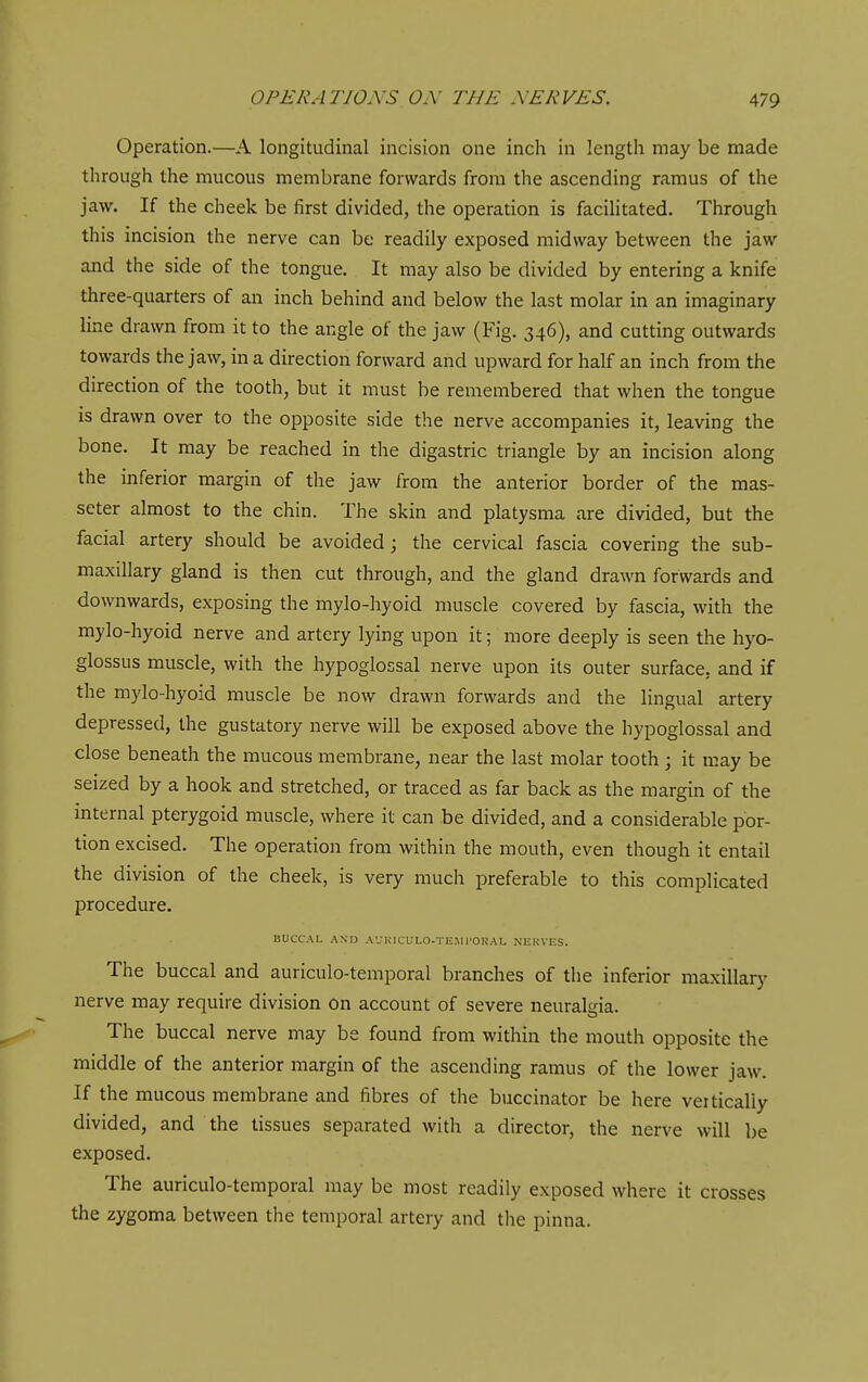 Operation.—A longitudinal incision one inch in length may be made through the mucous membrane forwards from the ascending ramus of the jaw. If the cheek be first divided, the operation is facilitated. Through this incision the nerve can be readily exposed midway between the jaw and the side of the tongue. It may also be divided by entering a knife three-quarters of an inch behind and below the last molar in an imaginary line drawn from it to the angle of the jaw (Fig. 346), and cutting outwards towards the jaw, in a direction forward and upward for half an inch from the direction of the tooth, but it must be remembered that when the tongue is drawn over to the opposite side the nerve accompanies it, leaving the bone. It may be reached in the digastric triangle by an incision along the inferior margin of the jaw from the anterior border of the mas- seter almost to the chin. The skin and platysma are divided, but the facial artery should be avoided; the cervical fascia covering the sub- maxillary gland is then cut through, and the gland drawn forwards and downwards, exposing the mylo-hyoid muscle covered by fascia, with the mylo-hyoid nerve and artery lying upon it; more deeply is seen the hyo- glossus muscle, with the hypoglossal nerve upon its outer surface, and if the mylo-hyoid muscle be now drawn forwards and the lingual artery depressed, the gustatory nerve will be exposed above the hypoglossal and close beneath the mucous membrane, near the last molar tooth ; it may be seized by a hook and stretched, or traced as far back as the margin of the internal pterygoid muscle, where it can be divided, and a considerable por- tion excised. The operation from within the mouth, even though it entail the division of the cheek, is very much preferable to this complicated procedure. BUCCAL AND AUKICULO-TEMl'OKAL NEliVKS. The buccal and auriculo-temporal branches of the inferior maxillary nerve may require division on account of severe neuralgia. The buccal nerve may be found from within the mouth opposite the middle of the anterior margin of the ascending ramus of the lower jaw. If the mucous membrane and fibres of the buccinator be here vertically divided, and the tissues separated with a director, the nerve will be exposed. The auriculo-temporal may be most readily exposed where it crosses the zygoma between the temporal artery and the pinna.