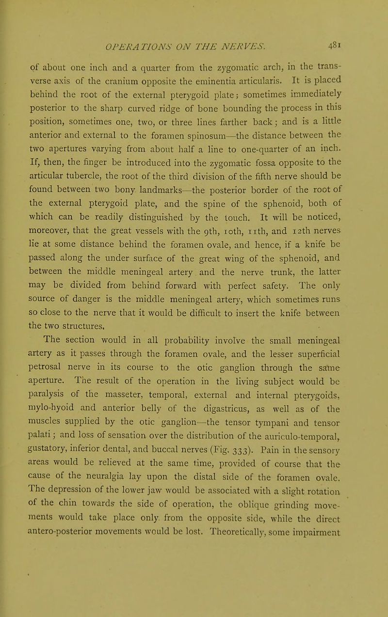 of about one inch and a quarter from the zygomatic arcli, in the trans- verse axis of the cranium opposite the eminentia articularis. It is placed behind the root of the external pterygoid plate; sometimes immediately posterior to the sharp curved ridge of bone bounding the process in this position, sometimes one, two, or three lines farther back; and is a little anterior and external to the foramen spinosum—the distance between the two apertures varying from about half a line to one-quarter of an inch. If, then, the finger be introduced into the zygomatic fossa opposite to the articular tubercle, the root of the third division of the fifth nerve should be found between two bony landmarks—the posterior border of the root of the external pterygoid plate, and the spine of the sphenoid, both of which can be readily distinguished by the touch. It will be noticed, moreover, that the great vessels with the 9th, loth, iith, and 12th nerves lie at some distance behind the foramen ovale, and hence, if a knife be passed along the under surface of the great wing of the sphenoid, and between the middle meningeal artery and the nerve trunk, the latter may be divided from behind forward with perfect safety. The only source of danger is the middle meningeal artery, which sometimes runs so close to the nerve that it would be difficult to insert the knife between the two structures. The section would in all probability involve the small meningeal artery as it passes through the foramen ovale, and the lesser superficial petrosal nerve in its course to the otic ganglion through the same aperture. The result of the operation in the living subject would be paralysis of the masseter, temporal, external and internal pterygoids, mylo-hyoid and anterior belly of the digastricus, as well as of the muscles supplied by the otic ganglion—the tensor tympani and tensor palati \ and loss of sensation over the distribution of the auriculo-temporal, gustatory, inferior dental, and buccal nerves (Fig. 333). Pain in the sensory areas would be relieved at the same lime, provided of course that the cause of the neuralgia lay upon the distal side of the foramen ovale. The depression of the lower jaw would be associated with a slight rotation of the chin toward? the side of operation, the oblique grinding move- ments would take place only, from the opposite side, while the direct antero-posterior movements would be lost. Theoretically, some impairment