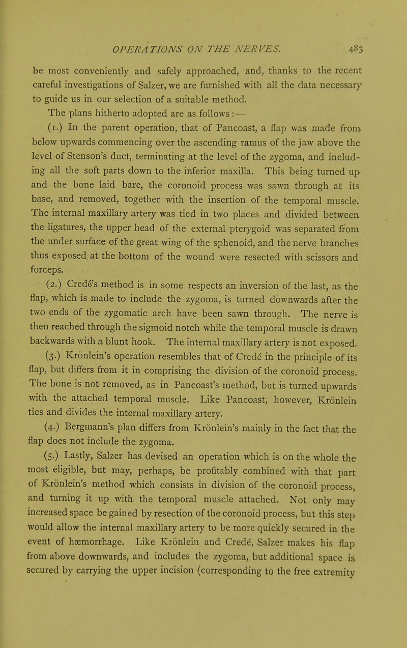 be most conveniently and safely approached, and, thanks to the recent careful investigations of Salzer, we are furnished with all the data necessary to guide us in our selection of a suitable method. The plans hitherto adopted are as follows :— (i.) In the parent operation, that of Pancoast, a flap was made from below upwards commencing over the ascending ramus of the jaw above the level of Stenson's duct, terminating at the level of the zygoma, and includ- ing all the soft parts down to the inferior maxilla. This being turned up and the bone laid bare, the coronoid process was sawn through at its base, and removed, together with the insertion of the temporal muscle. The internal maxillary artery was tied in two places and divided between the ligatures, the upper head of the external pterygoid was separated from the under surface of the great wing of the sphenoid, and the nerve branches thus exposed at the bottom of the wound were resected with scissors and forceps. (2.) Crede's method is in some respects an inversion of the last, as the flap, which is made to include the zygoma, is turned downwards after the two ends of the zygomatic arch have been sawn through. The nerve is then reached through the sigmoid notch while the temporal muscle is drawn backwards with a blunt hook. The internal maxillary artery is not exposed. (3.) Kronlein's operation resembles that of Crede in the principle of its flap, but differs from it in comprising the division of the coronoid process. The bone is not removed, as in Pancoast's method, but is turned upwards with the attached temporal muscle. Like Pancoast, however, Kronlein ties and divides the internal maxillary artery. (4.) Bergmann's plan differs from Kronlein's mainly in the fact that the flap does not include the zygoma. (5.) Lastly, Salzer has devised an operation which is on the whole the most eligible, but may, perhaps, be profitably combined with that part of Kronlein's method which consists in division of the coronoid process and turning it up with the temporal muscle attached. Not only may increased space be gained by resection of the coronoid process, but this step would allow the internal maxillary artery to be more quickly secured in the event of haemorrhage. Like Kronlein and Credt!, Salzer makes his flap from above downwards, and includes the zygoma, but additional space is secured by carrying the upper incision (corresponding to the free extremity