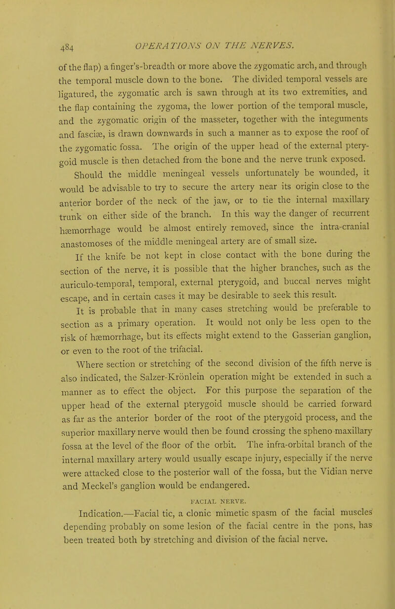 of the flap) afinger's-breadth or more above the zygomatic arch, and through the temporal muscle down to the bone. The divided temporal vessels are ligatured, the zygomatic arch is sawn through at its two extremities, and the flap containing the zygoma, the lower portion of the temporal muscle, and the zygomatic origin of the masseter, together with the integuments and fasciae, is drawn downwards in such a manner as to expose the roof of the zygomatic fossa. The origin of the upper head of the external ptery- goid muscle is then detached from the bone and the nerve trunk exposed. Should the middle meningeal vessels unfortunately be wounded, it would be advisable to try to secure the artery near its origin close to the anterior border of the neck of the jaw, or to tie the internal maxillary trunk on either side of the branch. In this way the danger of recurrent hsemorrliage would be almost entirely removed, since the intra-cranial anastomoses of the middle meningeal artery are of small size. If the knife be not kept in close contact with the bone during the section of the nerve, it is possible that the higher branches, such as the auriculo-temporal, temporal, external pterygoid, and buccal nerves might escape, and in certain cases it may be desirable to seek this result. It is probable that in many cases stretching would be preferable to section as a primary operation. It would not only be less open to the risk of haemorrhage, but its effects might extend to the Gasserian ganglion, or even to the root of the trifacial. Where section or stretching of the second division of the fifth nerve is also indicated, the Salzer-Kronlein operation might be extended in such a manner as to eftect the object. For this purpose the separation of the upper head of the external pterygoid muscle should be carried forward as far as the anterior border of the root of the pterygoid process, and the superior maxillary nerve would then be found crossing the spheno maxillary fossa at the level of the floor of the orbit. The infra-orbital branch of the internal maxillary artery would usually escape injury, especially if the nerve were attacked close to the posterior wall of the fossa, but the Vidian nerve and Meckel's ganglion would be endangered. FACIAL NERVE. Indication.—Facial tic, a clonic mimetic spasm of the facial muscles depending probably on some lesion of the facial centre in the pons, has been treated both by stretching and division of the facial nerve.