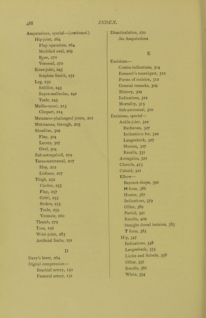 Amputations, special—{continued.') Hip-joint, 264 Flap operation, 264 Modified oval, 269 Rose, 270 Verneuil, 270 Knee-joint, 245 Stephen Smith, 251 Leg, 239 Sedillot, 243 Supra-malleolar, 241 Teale, 245 Medio-tarsal, 213 Chopart, 214 Metatarso-phalangeal joints, 201 Metatarsus, through, 205 Shoulder, 302 Flap, 304 Larrey, 307 Oval, 304 Sub-astragaloid, 219 Tarso-metatarsal, 207 Hey, 212 Lisfranc, 207 Thigh, 252 Garden, 255 Flap, 257 Gritti, 253 Stokes, 255 Teale, 259 Vermale, 260 Thumb, 279 Toes, 196 Wrist-joint, 283 Artificial limbs, 191 D Davy's lever, 264 Digital compression— Brachial artery, 150 Femoral artery, 151 Disarticulation, 170 See Amputations E Excisions— Contra-indications, 314 Esmarch's tourniquet, 312 Forms of incision, 312 General remarks, 309 History, 309 Indications, 312 Mortality, 315 Sub-periosteal, 310 Excisions, special— Ankle-joint, 322 Buchanan, 327 Indications for, 322 Langenbeck, 327 Moreau, 327 Results, 331 Astragalus, 321 Clavicle, 413 Cuboid, 321 Elbow— Bayonet-shape, 391 H form, 386 Hueter, 387 Indications, 379 Oilier, 389 Partial, 391 Results, 409 Straight dorsal incision, 383 T form, 385 Hip, 347 Indications, 348 Langenbeck, 35S Lucke and Schede, 358 Oilier, 357 Results, 361 White, 354