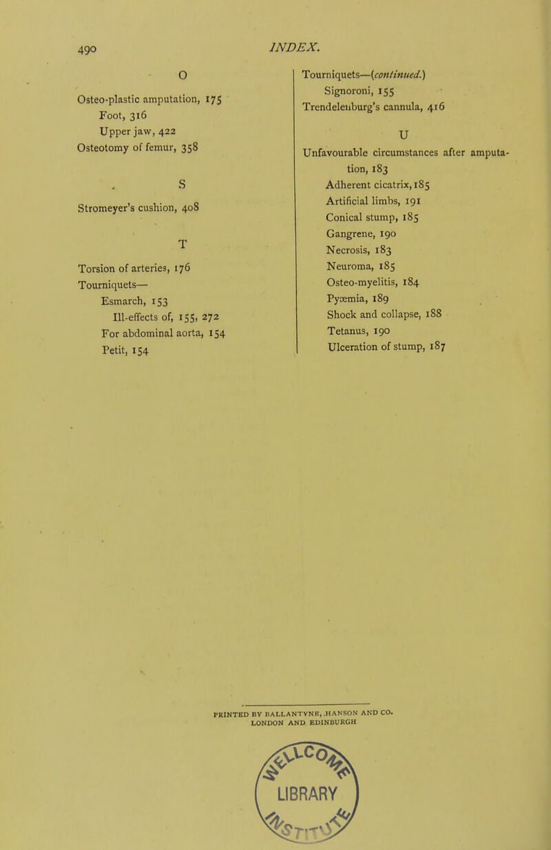 49° O Osteo-plastic amputation, 175 Foot, 316 Upper jaw, 422 Osteotomy of femur, 358 S Stromeyer's cushion, 408 T Torsion of arteries, 176 Tourniquets— Esmarch, 153 Ill-efFects of, 155, 272 For abdominal aorta, 154 Petit, 154 INDEX. Tourniquets—[continued.) Signoroni, 155 Trendelenburg's cannula, 416 U Unfavourable circumstances after amputa- tion, 183 Adherent cicatrix, 185 Artificial limbs, 191 Conical stump, 185 Gangrene, 190 Necrosis, 183 Neuroma, 185 Osteo-myelitis, 184 Pyoemia, 189 Shock and collapse, 188 Tetanus, 190 Ulceration of stump, 187 PRINTED BV BALLANTVNK, .HANSON AND CO. LONDON AND EDINBURGH