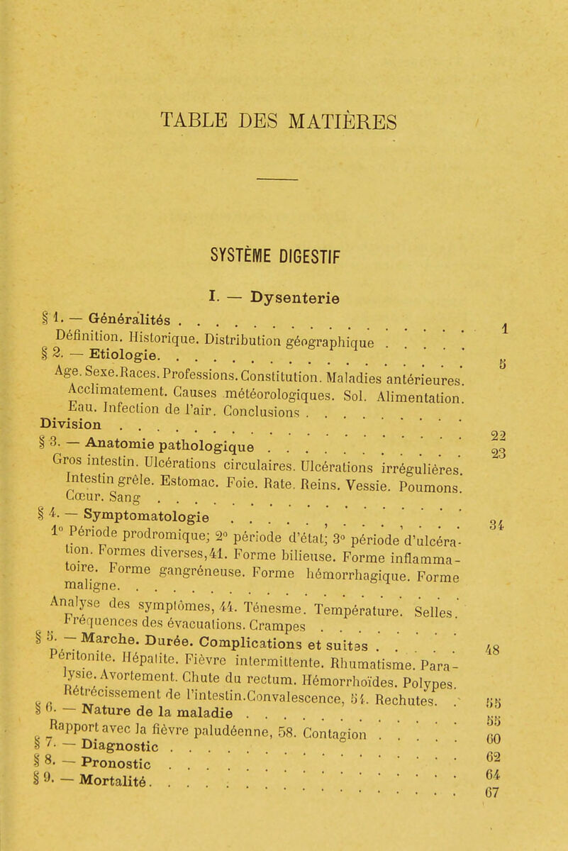 TABLE DES MATIÈRES SYSTÈME DIGESTIF I. — Dysenterie § 1. — Généralités ^ Définition. Historique. Distribution géographique ' ' '  * i 2. — Etiologie • • . . ^ Age. Sexe.Races. Professions. Constitution. Maladies antérieures Acclimatement. Causes météorologiques. Sol. Alimentation Jiau. Infection de l'air. Conclusions Division § 3. — Anatomie pathologique .... Gros intestin. Ulcérations circulaires. Ulcérations irrégulié'res Intestm grêle. Estomac. Foie. Rate. Reins. Vessie. Poumons Cœur. Sang § 4.. — Symptomatologie , . . . 3/ 1° Période prodromique; 2» période d'étatj S» période d'ulcéra- lon. Formes diverses,41. Forme bilieuse. Forme inflamma- maltnr'''^ S^'^Sréneuse. Forme hémorrhagique. Forme Analyse des symptômes, M. Ténesme. Température'. Selles t requences des évacuations. Crampes n.~ I^^'^ée. Complications et suitss .  ' ' 48 Péritonite. Hépalite. Fièvre intermittente. Rhumatisme.'Parai Jysie Avortement. Chute du rectum. Hémorrhoïdes. Polypes Rétrécissement de rintestin.Gonvalescence, Ui. Rechutes un ^ fi. — Nature de la maladie ... *;! Rapport avec la fièvre paludéenne, 58. Contagion nn S 7. — Diagnostic .... • vu § 8. - Pronostic ... § 9. _ Mortalité 67