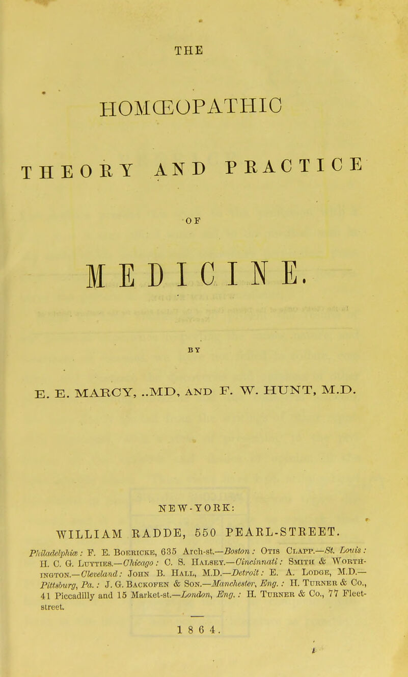 THE HOMCEOPATIilO AND PRACTICE OF D I C I N E. BY E. E. MARCY, ..MD, AND F. W. HUNT, M.D. T H E 0 E Y M E NEW-YORK: 9 WILLIAM RADDE, 550 PEARL-STREET. Philadelphim: F. E. Boericke, 635 Arch-st.—Boston : Otis Chxvp.—St. Lotiis : H. C. Q. LvYriES—Ohicoffo: 0. S. llAi,smr.—GincinnaU: Smith & Wortu- lyoTO-^i.—Cleveland: John B. Hall, M-D—Detroit: E. A. Lodge, M.D.— Pittsburg, Pa.: J. G. Backofen & SoTf(.—Manc?ies(ei\ Eng.: II. Tuuner & Co., 41 Piccadilly and 15 Ma.rket-BL—London, Eng.: H. Turner & Co., 77 Fleet- street. 1 8 6 4. I