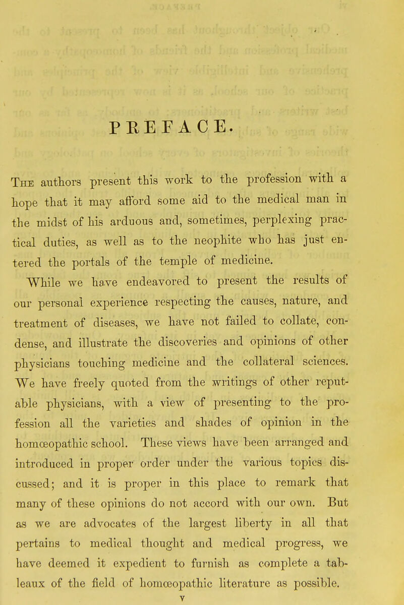 PEEFACE The authors present this work to the profession with a hope that it may aftbrd some aid to the medical man in the midst of his arduous and, sometimes, perplexing prac- tical duties, as well as to the neophite who has just en- tered the portals of the temple of medicine. While we ha.ve endeavored to present the results of our personal experience respecting the causes, nature, and treatment of diseases, we have not failed to collate, con- dense, and illustrate the discoveries and opinions of other physicians touching medicine and the collateral sciences. We have fi*eely quoted from the writings of other reput- able physicians, with a view of presenting to the pro- fession all the varieties and shades of opinion in the homoeopathic school. These views have been arranged and introduced in proper order under the various topics dis- cussed; and it is proper in this place to remark that many of these opinions do not accord with our own. But as we are advocates of the largest liberty in all that pertains to medical thought and medical progress, we have deemed it expedient to furnish as complete a tab- leaux of the field of homoeopathic literature as possible.