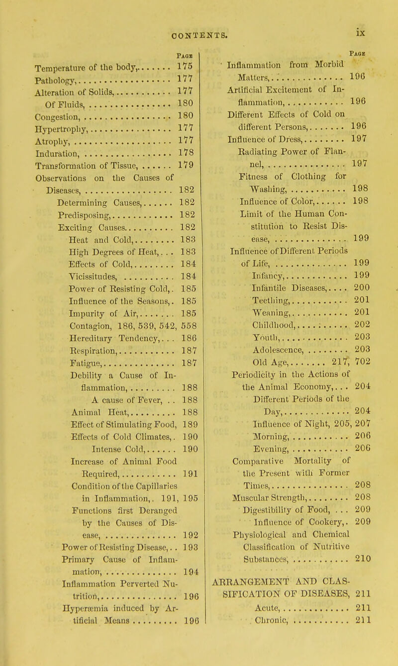 Faqb Temperature of the body, 1*75 Pathology, IV? Alteration of Solids, I'J^ Of Fluids, 180 Congestion, 180 Hypertrophy, Ill Atrophy, Ill Induration, 178 Transformation of Tissue, 179 Observations on the Causes of Diseases, 182 Determining Causes, 182 Predisposing, 182 Exciting Causes 182 Heat and Cold, 183 High Degrees of Heat,.. . 183 EfiFeets of Cold 184 Vicissitudes, 184 Power of Resisting Cold,. 185 Influence of the Seasons,. 185 Impurity of Air, 185 Contagion, 186, 539, 542, 558 Hereditary Tendency,... 186 Eespiration, 187 Fatigue, 187 Debility a Cause of In- flammation, 188 A cause of Fever, . . 188 Animal Heat, 188 Effect of Stimulating Food, 189 Effects of Cold Climates,. 190 Intense Cold, 190 Increase of Animal Food Required, 191 Condition of the Capillaries in Inflammation,. 191, 195 Functions first Deranged by the Causes of Dis- ease, 192 Power of Resisting Disease,. . 193 Primary Cause of Inflam- mation, 194 Inflammation Perverted Nu- trition, 196 Hypera;mia induced by Ar- tificial Means 196 ix Page Inflammation from Morbid Mailers,..' 196 Artificial Excitement of In- flammation, 196 Dififerent Effects of Cold on different Persons, 196 Influence of Dress, 197 Radiating Power of Flan- nel, 197 Fitness of Clothing for Washing, 198 Influence of Color, 198 Limit of the Human Con- stitution to Resist Dis- ease, 199 Influence of Different Periods of Life, . . 199 Infimcy, 199 Infantile Diseases,.... 200 Teething, 201 Weaning, 201 Childhood, ; 202 Youth, 203 Adolescence, 203 Old Age, 217, 702 Periodicity in the Actions of the Animal Economy,... 204 Different Periods of the Day, 204 Influence of Night, 205, 207 Morning, 206 Evening, 206 Comparative Mortality of tlie Present with Former Times, 208 Muscular Strength, 208 Digestibility of Food, . . . 209 Influence of Cookery,. 209 Physiological and Chemical Classification of Nutritive Substances, 210 ARRANGEMENT AND CLAS- SIFICATION OF DISEASES, 211 Acute, 211 . Chronic, 211