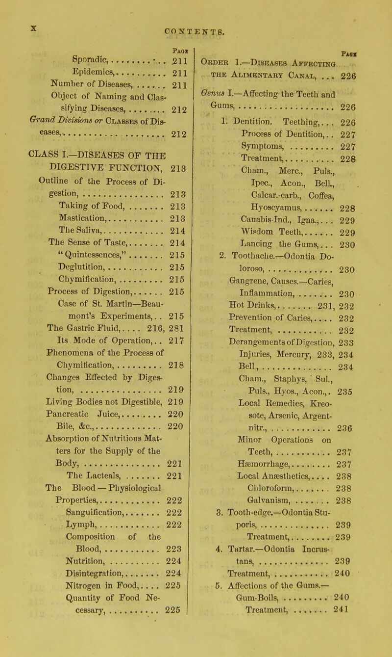 CO TS TEN T 8. Paqx Sporadic, •.. 2\1 Epidemics, 211 Number of Diseases, 211 Object of Naming and Clas- sifying Diseases, 212 Orand Divisions or Classes of Dis- eases, 212 CLASS I.—DISEASES OF THE DIGESTIVE FUNCTION, 213 Outline of the Process of Di- gestion, 213 Taking of Food, 213 Mastication, 213 The Saliva, 214 The Sense of Taste, 214 Quintessences, 215 Deglutition, 215 Cbymification, 215 Process of Digestion, 215 Case of St. Martin—Beau- mont's Experiments,.. 215 The Gastric Fluid, 216, 281 Its Mode of Operation,.. 217 Phenomena of the Process of Cliymification, 218 Changes Effected by Diges- tion, 219 Living Bodies not Digestible, 219 Pancreatic Juice, 220 Bile, &c., 220 Absorption of Nutritious Mat- ters for the Supply of the Body, 221 The Lacteals, 221 The Blood — Physiological Properties, 222 Sanguification, 222 Lymph, 222 Composition of the Blood, 223 Nutrition, 224 Disintegration, 224 Nitrogen in Food,. . . . 225 Quantity of Food Ne- cessary, 225 Paoi Order 1.—Diseases AFFECxrNG THE Alimentary Canal, ... 226 Genua I.—AflFecting the Teeth and Gums, 226 1. Dentition. Teething,... 226 Process of Dentition,.. 227 Symptoms, 227 Treatment, 228 Cham., Merc, Puis., Ipec., Aeon., Bell., Calcar.-carb., Coffea, Hyoscyamus, 228 Canabis-Ind., Igna.,... 229 Wisdom Teeth, 229 Lancing the Gums,., . 230 2. Toothache.—Odontia Do- loroso, 230 Gangrene, Causes.—Caries, Inflammation, 230 Hot Drinks, 231, 232 Prevention of Caries,.... 232 Treatment, 232 Derangements of Digestion, 233 Injuries, Mercury, 233, 234 Bell, 234 Cham., Staphys, ' Sul., Puis., Hyos., Aeon.,. 235 Local Remedies, Kreo- sote. Arsenic, Argent- nitr., 236 Minor Operations on Teeth, 237 Hsemorrhage, 237 Local Anaesthetics,.... 238 Ciiloroform, 238 Galvanism, 238 3. Tooth-edge.—Odontia Stu- poris, 239 Treatment, 239 4. Tartar.—Odontia Incrus- tans, 239 Treatment, 240 5. Affections of the Gums.— Gum-Boils, 240 Treatment, 241