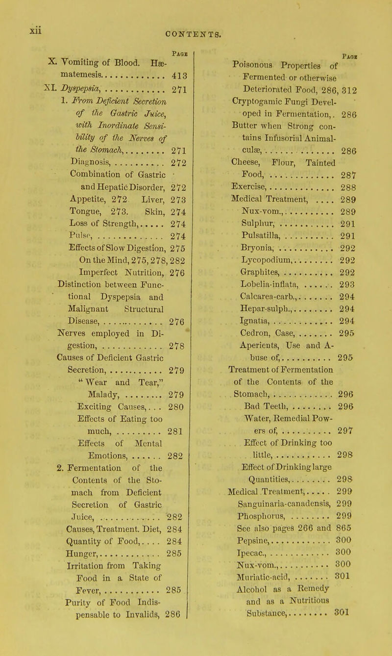 CONTENTS. Paqi X. Vomiting of Blood. Hse- matemesis 413 XL Dyspepsia, 271 1. From Deficient Secretion of the Gastric Juice, with Inordinate Sensi- bility of the Nerves of the Stomach, 271 Diagnosis, 272 Combination of Gastric • and Hepatic Disorder, 272 Appetite, 272 Liver, 273 Tongue, 273. Skin, 274 Loss of Strength, 274 Pnlsp, 274 Effects of Slow Digestion, 2 75 On the Mind, 275,278,282 Imperfect Nutrition, 276 Distinction between Func- tional Dyspepsia and Malignant Structural Disease, 276 Nerves employed in Di- gestion, 278 Causes of Deficient Gastric Secretion, 279 Wear and Tear, Malady, 279 Exciting Causes,... 280 Effects of Eating too much, 281 Elfects of Mental Emotions, 282 2. Fermentation of the Contents of the Sto- mach from Deficient Secretion of Gastric Juice, 282 Causes, Treatment. Diet, 284 Quantity of Food, 284 Hunger, 285 Irritation from Taking Food in a State of Fever, 285 Purity of Food Indis- pensable to Invalids, 286 Faok Poisonous Properties of Fermented or otherwise Deteriorated Food, 286, 312 Cryptogamic Fungi Devel- oped in Fermentation,. 286 Butter wlien Strong con- tains Infusorial Animal- culae, 286 Cheese, Flour, Tainted Food, 287 Exercise, 288 Medical Treatment, .... 289 Nux-vom., 289 Sulphur, 291 Pulsatilla, 291 Bryonia, 292 Lycopodium, 292 Graphites, 292 Lobelia-inflata, 293 Calcarea-carb., 294 Hepar-sulph., 294 Ignatia, 294 Cedron, Case, 295 Aperients, Use and A- buse of, 295 Treatment of Fermentation of the Contents of the Stomach, 296 Bad Teeth, 296 Water, Remedial Pow- ers of, 297 Eflfect of Drinking too little, 298 EflPect of Drinking large Quantities, 298 Medical Treatment, 299 Sanguinaria-canadensis, 299 Phosphorus, 299 See also pages 266 and 865 Pepsine, 300 Ipecac, 300 Nux-vom., 300 Muriatic-acid, 301 Alcohol as a Remedy and as a Nutritious Substance, 301