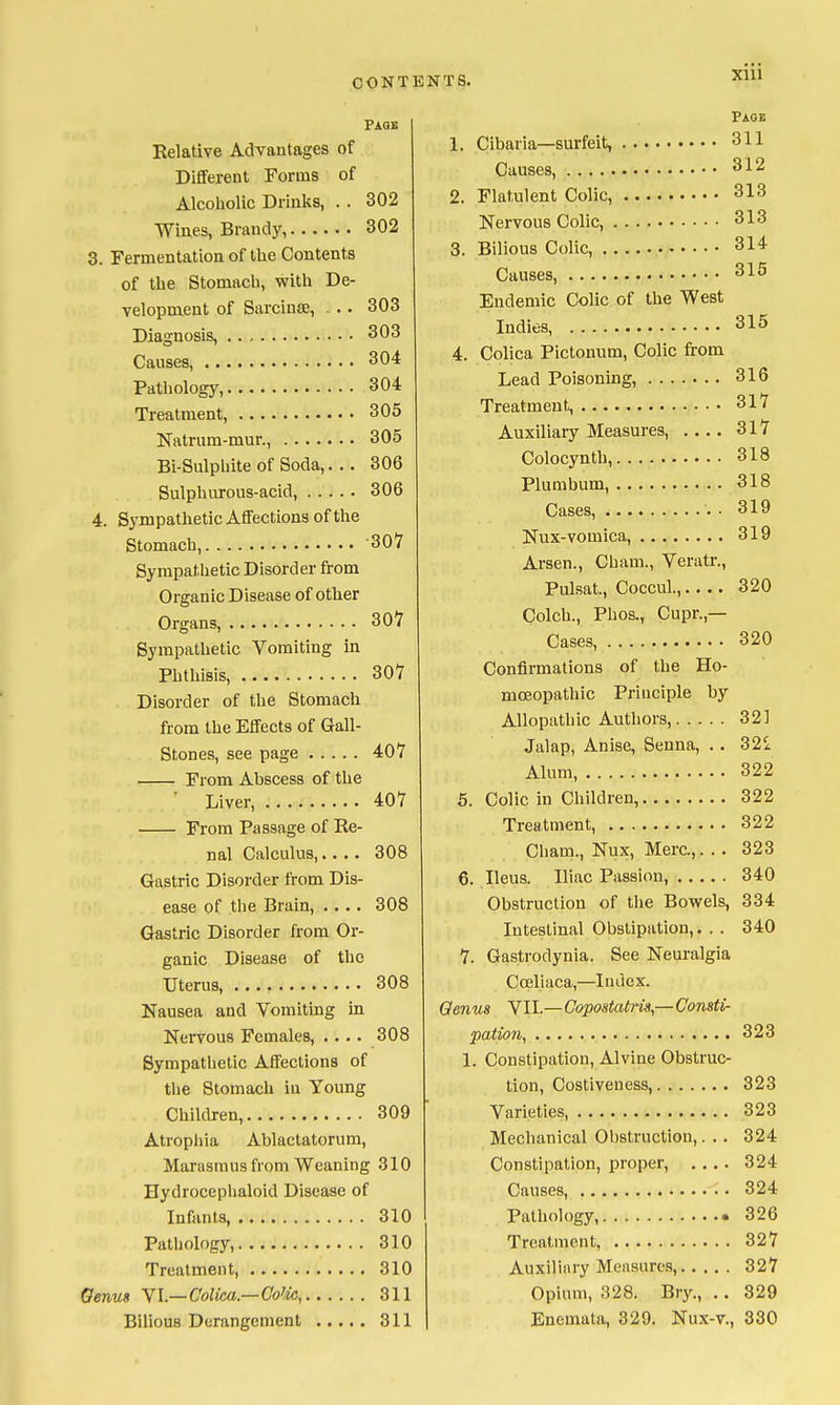 Page Relative Advantages of Dififerent Forms of Alcoholic Drinks, . . 302 Wines, Brandy, 302 3. Fermentation of the Contents of the Stomacli, with De- velopment of Sarcinae, . . 303 Diagnosis, 303 Causes, 304 Pathology, 304 Treatment, 305 Natriira-mur., 305 Bi-Sulphite of Soda,... 306 Sulphurous-acid, 306 4. Sympathetic Affections of the Stomach, 307 Sympathetic Disorder from Organic Disease of other Organs, 307 Sympathetic Vomiting in Phthisis, 307 Disorder of the Stomacli from the Effects of Gail- Stones, see page 407 From Abscess of the ■ Liver, 407 From Passage of Re- nal Calculus,.... 308 Gastric Disorder from Dis- ease of the Brain, .... 308 Gastric Disorder from Or- ganic Disease of the Uterus, 308 Nausea and Vomiting in Nervous Females, .... 308 Sympathetic Affections of the Stomach in Young Children, 309 Atrophia Ablactatorum, Marasmus from Weaning 310 Hydrocephaloid Disease of Infants, 310 Pathology, 310 Treatment, 310 Oenus YL—Colka.—Colic, 311 Bilious Derangement 311 Page 1. Cibaria—surfeit, 311 Causes, 2. Flatulent Colic, 313 Nervous Colic, 313 3. Bilious Colic, 314 Causes, 315 Endemic Colic of the West Indies, 315 4. Collca Pictonum, Colic from Lead Poisoning, 316 Treatment, 317 Auxiliary Measures, 317 Colocynth, 318 Plumbum, 318 Cases, . 319 Nux-vomica, 319 Arsen., Cham., Veratr., Pulsat., Coccul., 320 Colch., Phos., Cupr.,— Cases, 320 Confirmations of the Ho- moeopathic Principle by Allopathic Authors, 321 Jalap, Anise, Senna, .. 321 Alum 322 5. Colic in Children, 322 Treatment, 322 Cham., Nux, Merc.,. . . 323 6. Ileus. Iliac Passion, 340 Obstruction of the Bov?els, 334 Intestinal Obstipation,. . . 340 7. Gastrodynia. See Neuralgia Cceliaca,—Index. Qenus VII.—Copostatris,—Consti- pation, 323 1. Constipation, Alvine Obstruc- tion, Costiveness, 323 Varieties, 323 Mechanical Obstruction,. .. 324 Constipation, proper, .... 324 Causes, 324 Pathology, 326 Treatment 327 Auxiliary Measures, 327 Opium, 328. Bry., .. 829 Enemata, 329. Nux-v., 330