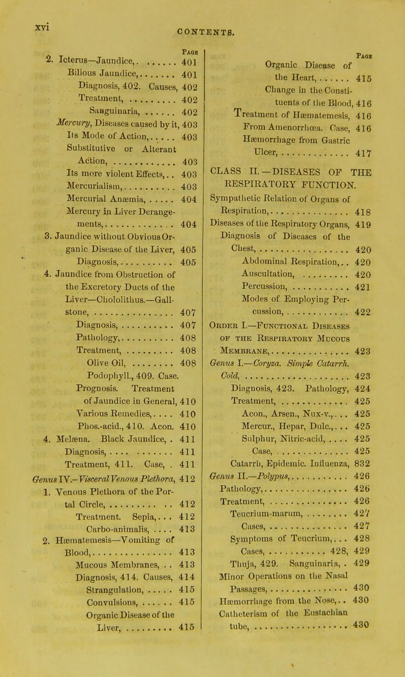 CONTENTS. Paob 2. Icterus—Jaundice, 401 Bilious Jaundice, 40I Diagnosis, 402. Causes, 402 Treatment, 402 Sanguinaria, 402 Mercury, Diseases caused by it, 403 Its Mode of Action, 403 Substitutive or Alterant Action, 403 Its more violent Effects,., 403 Mercurialism, 403 Mercurial Anaemia, 404. Mercury in Liver Derange- ments, 404 3. Jaundice without Obvious Or- ganic Disease of the Liver, 405 Diagnosis, 405 4. Jaundice from Obstruction of the Excretory Ducts of the Liver—Chololitbus.—Gall- stone, 407 Diagnosis, 407 Pathology, 408 Treatment, 408 Olive Oil, 408 Podophyll., 409. Case. Prognosis. Treatment of Jaundice in General, 410 Various Remedies,. . . . 410 Phos.-acid., 410. Aeon. 410 4. Melsena. Black Jaundice, . 411 Diagnosis 411 Treatment, 411. Case, . 411 Genua IV.- Visceral Venous Plethora, 412 1. Venous Plethora of the Por- tal Circle, 412 Treatment. Sepia,... 412 Carbo-animalis, .... 413 2. HfEmatemesis—Vomiting of Blood, 413 Mucous Membranes, . . 413 Diagnosis, 414. Causes, 414 Strangulation, 415 Convulsions, 415 Organic Disease of the Liver, 415 Organic Disease of the Heart, 416 Change in the Consti- tuents of tlie Blood, 416 Treatment of Haematemesis, 416 From Amenorriioea. Case, 416 Haemorrhage from Gastric Ulcer, . . .. 417 CLASS IL—DISEASES OF THE RESPIRATORY FUNCTION. Sympatiietic Relation of Organs of Respiration, 413 Diseases of tlie Respiratory Organs, 419 Diagnosis of Diseases of the Chest, 420 Abdominal Respiration,,, 420 Auscultation, 420 Percussion, 421 Modes of Employing Per- cussion, 422 Order I.—Functional Diseases OF THE Respiratory Mucous Membrane, 423 Oenus I.—Goryza. Simple Catarrh, CoU, 423 Diagnosis, 423. Pathology, 424 Treatment, 425 Aeon., Arsen., Nux-v.,. .. 425 Mercur., Hepar, Dulc,. .. 425 Sulphur, Nitric-acid, .... 425 Case, 425 Catarrh, Epidemic. Influenza, 832 Genus II.—Polypus, 426 Pathology, 426 Treatment, 426 Teucrium-marum, 427 Cases, 427 Symptoms of Teucrium,.,. 428 Cases, 428, 429 Tliuja, 429. Sanguinaria, . 429 Minor Operations on the Nasal Passages, 430 Haemorrhage from the Nose,.. 430 Catheterism of the Eustachian tube, 430