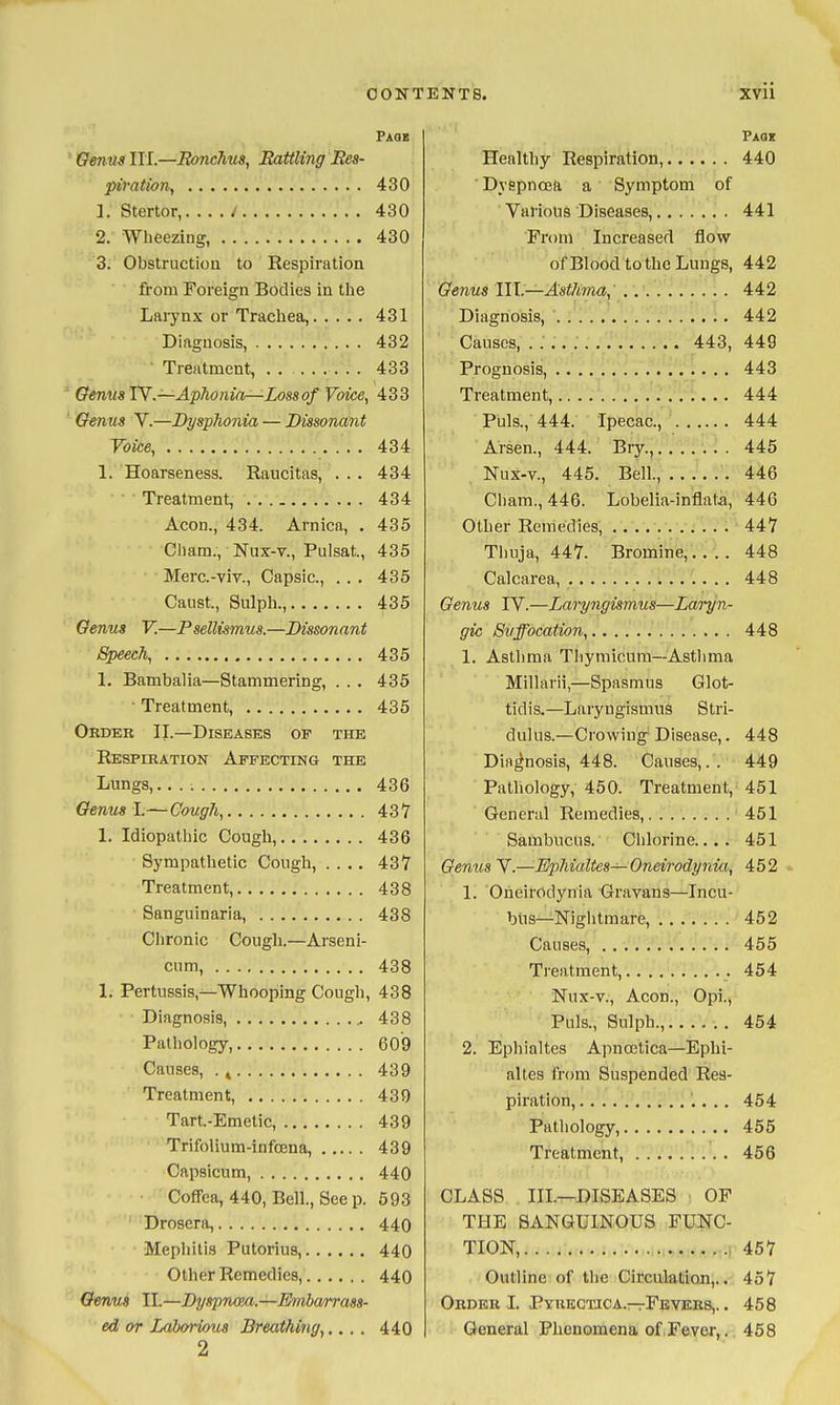 Paqb Genus HI.—Ronchus, Rattling Res- piration, 430 1. Stertor,. . . . / 430 2. Wheezing, 430 3. Obstruction to Respiration from Foreign Bodies in the Laiynx or Trachea, 431 Diagnosis, 432 • Treatment, 433 Genus TY.—Aphonia—Loss of Voice, 433 Genus V.—Dysphonia — Dissonant Voice, 434 1. Hoarseness. Raucitas, ... 434 ■ • ■ Treatment, 434 Aeon,, 434. Arnica, . 435 Cliam., Nux-v., Pulsat., 435 Merc-viv., Capsic, . . . 435 Caust., Sulpli., 435 Genus V.—Psellismus.—Dissonant Speech, 435 1. Bambalia—Stammering, . . . 435 ■ Treatment, 435 Order II.—Diseases op the Respiration Affecting the Lungs,. 436 Genual.—Cough, 437 1. Idiopathic Cough, 436 Sympathetic Cough, .... 437 Treatment, 438 Sanguinarla, 438 Chronic Cough.—Arseni- cum, 438 1. Pertussis,—Whooping Cough, 438 Diagnosis, 438 Pathology, 609 Causes, . ^ 439 Treatment, 439 Tart-Emetic, 439 TrifoUum-infoena, 439 Capsicum, 440 Coffea, 440, Bell., See p. 593 Drosera, 440 Mephitis Putorius, 440 Other Remedies, 440 Genus II.—Dyspnmi.—Embarrass- ed or Laborious Breathing,.... 440 2 Paqi Healthy Respiration, 440 Dyspnoea a Symptom of Various Diseases, 441 Prom Increased flow of Blood to the Lungs, 442 Genus 111.—Asthma, 442 Diagnosis, 442 Causes, 443, 449 Prognosis, 443 Treatment, 444 Puis., 444. Ipecac, 444 Arsen., 444. Bry., 445 Nux-v., 445. Bell., 446 Cham., 446. Lobelia-inflata, 446 Other Remedies, 447 Thuja, 447. Bromine,.... 448 Calcarea, 448 Genus TV.—Laryngismus—Laryn- gic Suffocation, 448 1. Asthma Tliymioum—Asthma Millarii,—Spasmus Glot- tidis.—Laryngismus Stri- dulus.—Crowing Disease,. 448 Diagnosis, 448. Causes,. . 449 Pathology, 450. Treatment, 451 General Remedies, 451 Sambucus. Chlorine.... 451 Genus V.—Ephialtes— Oneirodynia, 452 1. Oneirodynia Gravans—Incu- btis—Nightmare, 452 Causes, 455 Treatment, 454 Nux-v., Aeon., Opi., Puis., Sulph., 454 2. Ephialtes Apnoetica—Ephi- altes from Suspended Res- piration, '.. . , 454 Pathology, 455 Treatment, 456 CLASS III.—DISEASES • OF THE SANGUINOUS FUNC- TION, ...i 457 Outline of the Circulation,.. 457 Order I. Pyrkctica.-tFbvers,. . 458 General Phenomena of.Fever,. 458