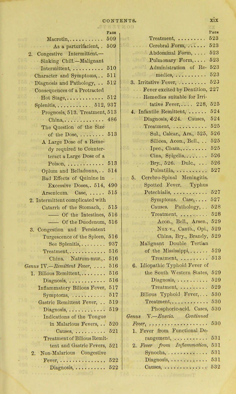 Faqb Macrotin, 509 As a parturifacient, . 609 2. Congestive Intermittent— Sinking Cliill.—Malignant Intermittent, 510 Cliaracter and Symptoms,. . 611 Diagnosis and Pathology, .. 512 Consequences of a Protracted Hot Stage, 512 Splenitis, , 512, 937 Prognosis, 513. Treatment, 513 China, 486 The Question of the Size of the Dose, 613 A Large Dose of a Keme- dy required to Counter- teract a Large Dose of a Poison, 513 Opium and Belladonna,. . 514 Bad Effects of Quinine in - Excessive Doses,. 514, 490 Arsenicum. Case, 615 2. Intermittent complicated with Catarrh of the Stomach, . 616 Of the Intestines, 516 —'■— Of the Duodenum, 516 3. Congestion and Persistent Turgescence of the Spleen, 516 See Splenitis, 937 Treatment, 516 China. Katrum-mur.,. 516 Genua IV.—Eemittent Fever, .... 516 1. Bilious Remittent, 516 Diagnosis, 616 Inflammatory Bilious Fever, 517 Symptoms, 517 Gastric Remittent Fever, . . 519 Diagnosis, 519 Indications of the Tongue in Malarious Fevers, .. 520 Causes, 621 Treatment of Bilious Remit- tent and Gastric Fevers, 621 2. Non-Malarious Congestive Fever, 522 Diagnosis, 522 Paoh Treatment, 523 Cerebral Form, ...... 523 Abdominal Form, .... 623 Pulmonary Form,.. . . 523 Administration of Re- 523 medies, 523 3. Irritative Fever, 523 Fever excited by Dentition, 227 Remedies suitable for Irri- tative Fever, 228, 525 4. Infantile Remittent, 624 Diagnosis, <524. Causes, 624 . Treatment, 525 Sul., Calcar., Ars., 525, 626 Silicea, Aeon., Bell., . . 525 Ipec, Cham., 526 Cina, Spigelia 526 Bry., 526. Dulc, ... 526 Pulsatilla, 527 6. Cerebro-Spiual Meningitis. Spotted Fever. Typhus Petechialis, 527 Symptoms. Case,.... 527 Causes. Pathology, . . 628 Treatment, 628 Aeon., Bell., Arsen., 629 Nux-v., Cauth., Opi., 629 China, Bry., Brandy, 629 Malignant Double Tertian of the Mississippi, 629 Treatment, '513 6. Idiopathic Typhoid Fever of the South Western States, 629 Diagnosis, 629 Treatment, 629 Bilious Typhoid Fever,. . . 530 Treatnient, 530 Phosphoric-acid. Cases, 630 Genus V.—JBJnecia. Continued Fever, 630 1. Fever from Functional De- rangement, 531 2. Fevw from Inflwrnmation, 631 Synocha, 631 Diagnosis, 531 Causes, 632