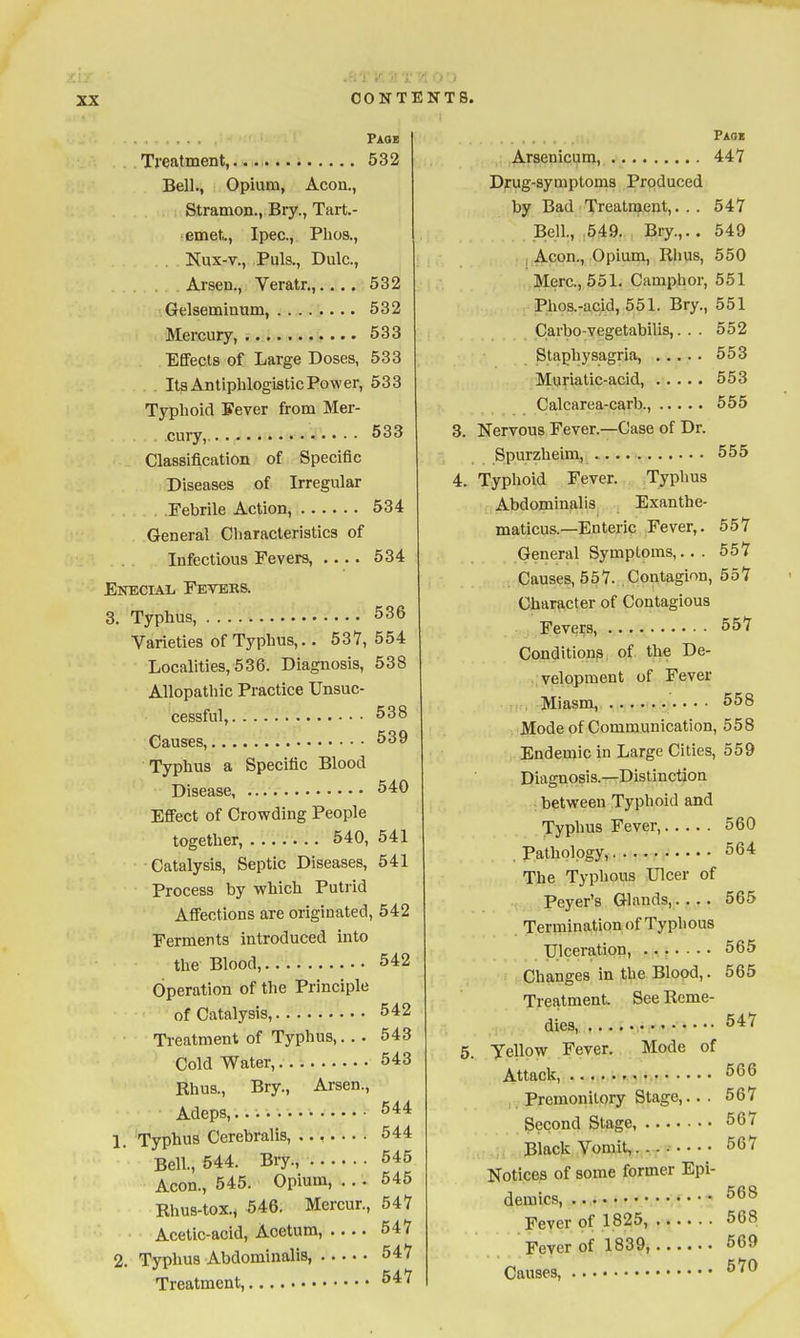 Paob Treatment, 532 Bell., Opium, Aeon., Stramon., Bry., Tart.- • emet.., Ipec., Plios., Nux-v., Puis., Dulc., Arsen., Veratr.,.... 532 Gelseminum, 532 Mercury 533 Efifects of Large Doses, 533 Its Antiphlogistic Power, 533 Typhoid Sever from Mer- cury, 533 Classification of Specific Diseases of Irregular Febrile Action, 534 General Characteristics of Infectious Fevers, 534 Enecial Feteks. 3. Typhus, 536 Varieties of Typhus,.. 537, 554 Localities, 536. Diagnosis, 538 Allopathic Practice Unsuc- cessful, 538 Causes, 539 Typhus a Specific Blood Disease 540 EflFect of Crowding People together, 540, 541 Catalysis, Septic Diseases, 541 Process by which Putrid Affections are originated, 542 Ferments introduced into the Blood, 542 Operation of the Principle of Catalysis, 542 Treatment of Typhus,. . . 543 Cold Water, 543 Rhus., Bry., Arsen., Adeps,... 544 1. 'Typhus Cerebralis, ....... 544 Bell., 644. Bry., 545 Aeon., 545. Opium, ... 545 Rhus-tox., 546. Mercur., 547 Acetic-acid, Acetum, 547 2. Typhus Abdominalis, 547 Treatment, 547 Paoi Arsenicum, 447 Drug-symptoms Produced by Bad Treatment,. . . 547 Bell., .549. Bry.,.. 549 ; Aeon., Opium, Rhus, 550 Merc, 551. Camphor, 551 Phos.-aeid, 551. Bry., 551 Carbo-vegetabilis,. . . 552 Staphysagria, 553 Muriatic-acid, 553 Calcarea-carb., 555 3. Nervous Fever.—Case of Dr. Spurzheim, 555 4. Typhoid Fever. Typhus Abdominalis Exanthe- maticus.—Enteric Fever,. 557 General Symptoms,.. . 557 Causes, 557. Contagion, 557 Character of Contagious Fevers, 557 Conditions of the De- velopment of Fever Miasm, • • 558 Mode of Communication, 558 Endemic in Large Cities, 559 Diagnosis.—Distinction between Typhoid and Typhus Fever, 560 Pathology, 664 The Typhous Ulcer of Peyer's Glands, 565 Termination of Typlious Ulceration, ....... 565 Changes in the Blood,. 565 Treatment See Reme- dies, 547 5. yellow Fever. Mode of Attack, 566 . Premonitory Stage,... 567 Second Stage, 567 Black Vomit,.... 567 Notices of some former Epi- demics 568 Fever of 1825, 568 Fever of 1839, 569 Causes, 570