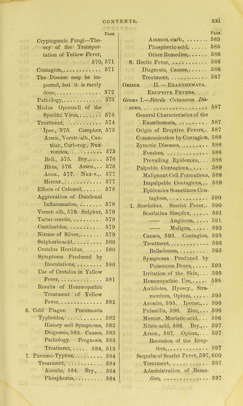 Page Cryptogamic Fungi—The- ory of the Transpor- tation of Yellow Fever, 670, 571 Contagion, 571 The Disease may be im- ported, but it is rarely done, 572 Pathology,.. 573 Modus Operandi of the Specific Virus, h'lZ Treatment, . 574 Ipec., 575. Camphor, 575 Aj-sen., Veratr.-alb., Can- • thaf., Carb-veg., Nux- vomica, . ....... .. 575 Bell, 575. Bry., 576 Rhus, 576. Arsen.,. . 576 Aeon., 577. Nux-v.,. 577 Mercur., ^.... 577 EfiFects of Calomel, 578 Aggravation of Duodenal Inflammation, 578 Veratr.-alb., 578. Sulphur, 579 Tartar emetic, 579 Cantharides, 579 Nitrate of Silver, 579 Sulphuric-acid, 580 Crotalus Horrid UP, 580 Symptoms Produced by Inoculations, 680 Use of Crotalus in Yellow Fever, : . . . . 681 Results of Homoeopathic Treatment of Yellow Fever, 682 6. Cold Plague. Pneumonia Typhoides, 682 History and Symptoms, 582 Diagnosis, 683. Causes, 583 Pathology. Prognosis, 583 Treatment, 584, 513 7. Pneumo-Typhus, 584 Treatment, . 684 Aconite, 584. Bry.,.. 684 Phosphorus, 584 Page Ammon.-carb., 685 Phosphoric-acid, 585 Other Remedies, 586 8. Hectic Fever, 586 Diagnosis, Causes, 686 Treatment, 587 Order II. — Exanthemata. Eruptive Fevers. Genus I.—Febrile Cutaneom Dis- eases, 687 General Characteristics of the Exanthemata, 587 Origin of Eruptive Fevers,. 687 Communication by Contagion, 588 Zymotic Diseases, 588 Fomites, 588 Prevailing Epidemics,... 588 Palpable Contagions....... 689 Malignant Cell Formations, 589 Impalpable Contagions,.. 589 Epidemics Sometimes Con- tagious, 590 1. 8c(m-latina. Scarlet Fever,. 590 Scarlatina Simplex, 591 —— Anginosa 591 Maligna, 592 Causes, 693. Contagion, 593 Treatment, 593 Belladonna, 593 Symptoms Produced by Poisonous Doses, 593 Irritation of the Skin,. . . 595 Homoeopathic Use, 595 Antidotes, Hyoscy., Stra- monium, Opium, 695 Aconite, 696. Ipecac.,.. 596 Pulsatilla, 696. Zinc,... 696 Mercur., Muriatic-acid,. . . 696 Nitric-acid, 596. Bry.,.. 697 Arsen., 697. Opium,... 597 Recession of the Erup- tion, . 597 Sequclaj of Scarlet Fever, 597, 600 Treatment, 597 Administration of Reme- dies, 597