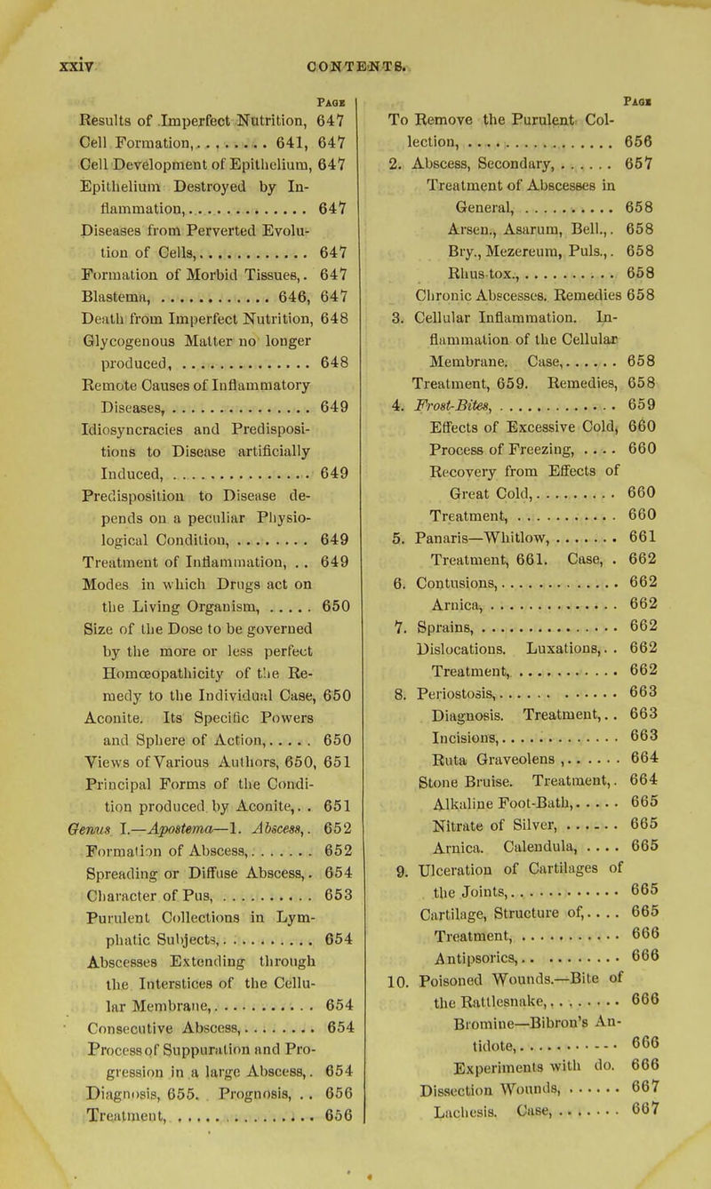 • Page Results of Imperfect Nntrition, 647 Cell Formation, 641, 64Y Cell Development of Epillieliura, 64*7 Epithelium Destroyed by In- flammation,.. . 64*7 Diseases from Perverted Evolu- tion of Cells, 647 Formation of Morbid Tissues,. 647 Blastema, 646, 647 Death from Imperfect Nutrition, 648 Glycogenous Matter no longer produced, 648 Remote Causes of Inflammatory Diseases, 649 Idiosyncracies and Predisposi- tions to Disease artificially Induced, . 649 Predisposition to Disease de- pends on a peculiar Physio- logical Condition, 649 Treatment of Inflammation, ., 649 Modes in which Drugs act on the Living Organism, 650 Size of the Dose to be governed by the more or less perfect Homoeopathicity of t'.ie Re- medy to the Individual Case, 650 Aconite. Its Specific Powers and Sphere of Action, 650 Views ofVarious Authors, 650, 651 Principal Forms of the Condi- tion produced by Aconite,. . 651 Genus, I.—Apostema—1. Abicess,. 652 Formation of Abscess, 652 Spreading or Diffuse Abscess,. 654 Character of Pus, 653 Purulent Collections in Lym- phatic Subject?, 654 Abscesses Extending through the Interstices of the Cellu- lar Membrane, 654 Consecutive Abscess, 654 Process of Suppuration and Pro- gression in a large Abscess,. 654 Diagnosis, 655. . Prognosis, . . 656 Treatment, 4.. 656 Fiaa To Remove the Purulent^ Col- lection, 656 2. Abscess, Secondary, 657 Treatment of Abscesses in General, 658 Arsen., Asarura, Bell.,. 658 Bry., Mezereum, Puis.,. 658 Rhus-tox., 658 Chronic Abscesses. Remedies 658 3. Cellular Inflammation. In- flammation of the Cellular Membrane. Case, 658 Treatment, 659. Remedies, 658 4. Frost-Bites, 659 Efl'ects of Excessive Cold, 660 Process of Freezing, .... 660 Recovery from Effects of Great Cold, 660 Treatment, 660 5. Panaris—Whitlow, 661 Treatment, 661. Case, . 662 6. Contusions, 662 Arnica, 662 7. Sprains, 662 Dislocations. Luxations,. . 662 Treatment, 662 8. Periostosis, 663 Diagnosis. Treatment,.. 663 Incisions, 663 Ruta Graveolens , 664 Stone Bruise. Treatment,. 664 Alkaline Foot-Bath, 665 Nitrate of Silver, 665 Arnica. Calendula, .... 665 9. Ulceration of Cartilages of the Joints, 665 Cartilage, Structure of,.... 665 Treatment, 666 Antipsorics, 666 10. Poisoned Wounds.—Bile of the Rattlesnake,, . 666 Bromine—Bibron's An- tidote, 666 Experiments with do. 666 Dissection Wounds, 667 Lacliesis. Case, 667