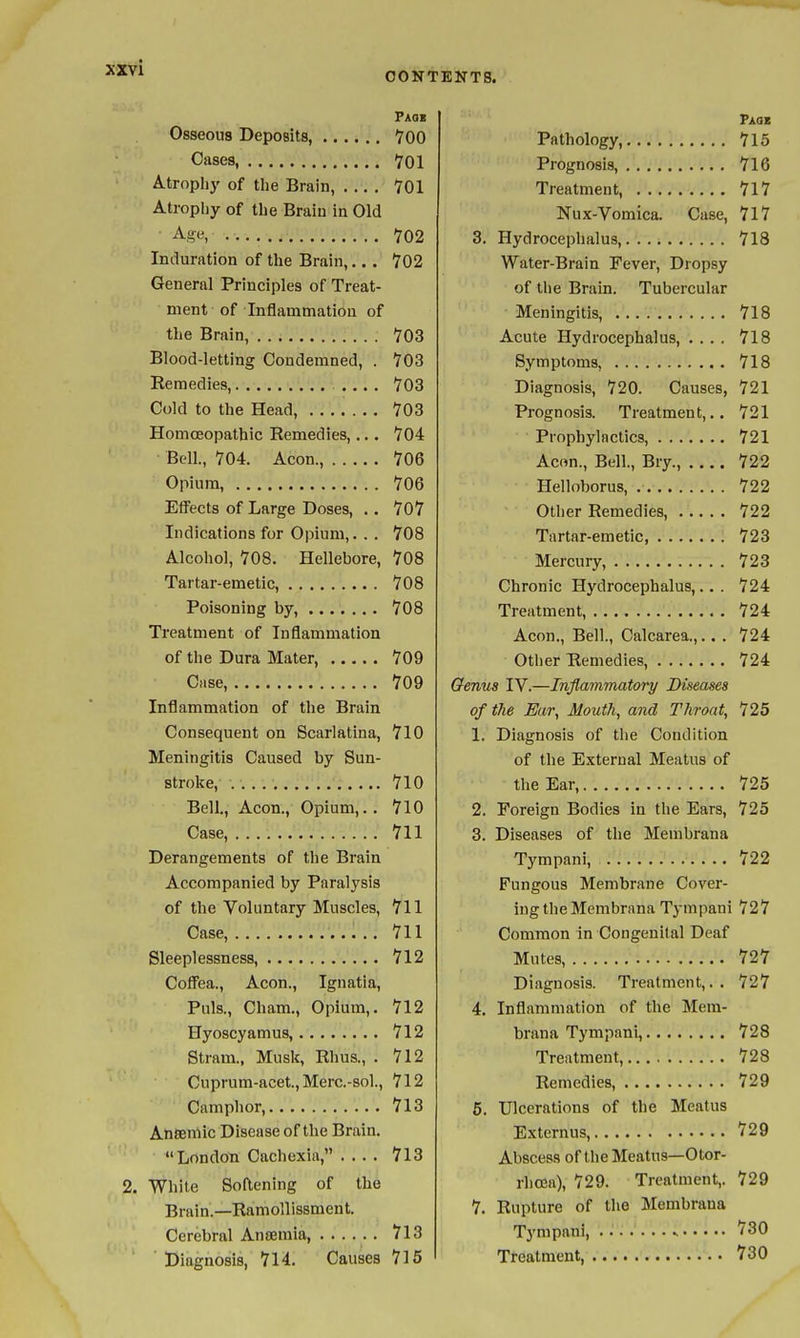 CONTENTS. Paoi Osseous Deposits 700 Cases, YOl Atrophy of the Brain, TOl Atrophy of the Braiu in Old Age, 702 Induration of the Brain,.. . 702 General Principles of Treat- ment of Inflammation of the Brain, V03 Blood-letting Condemned, . 703 Remedies, .... 703 Cold to the Head, 703 Homoeopathic Remedies,... 704 Bell, 704. Aeon., 706 Opium, 706 Effects of Large Doses, .. 707 Indications for Opium,. . . 708 Alcohol, 708. Hellebore, 708 Tartar-emetic, 708 Poisoning by, 708 Treatment of Inflammation of the Dura Mater, 709 Case, 709 Inflammation of the Brain Consequent on Scarlatina, 710 Meningitis Caused by Sun- stroke, 710 Bell., Aeon., Opium,.. 710 Case, 711 Derangements of the Brain Accompanied by Paralysis of the Voluntary Muscles, 711 Case, 711 Sleeplessness, 712 Coffea., Aeon., Ignatia, Puis., Cham., Opium,. 712 Hyoscyamus, 712 Stram., Musk, Rhus., . 712 Cuprum-acet., Merc-sol, 712 Camphor, 713 Anseniic Disease of the Brain. London Cachexia, .... 713 2. White Softening of the Brain.—Ramollissment. Cerebral Anaemia, 713 Diagnosis, 714. Causes 716 Paoz Pathology, 715 Prognosis, 716 Treatment, 717 Nux-Vomica. Case, 717 3. Hydrocephalus, 718 Water-Brain Fever, Dropsy of the Brain. Tubercular Meningitis, 718 Acute Hydrocephalus, .... 718 Symptoms, 718 Diagnosis, 720. Causes, 721 Prognosis. Treatment,,. 721 Prophylactics, 721 Ac«n., Bell., Bry., 722 Helloborus, 722 Other Remedies, 722 Tartar-emetic 723 Mercury, 723 Chronic Hydrocephalus,.. . 724 Treatment, 724 Aeon., Bell, Calcarea.,.. . 724 Other Remedies, 724 Genus IV.—Inflammatory Diseases of the Ear, Mouth, and Throat, 725 1. Diagnosis of tlie Condition of the External Meatus of the Ear, 725 2. Foreign Bodies in the Ears, 725 3. Diseases of the Membrana Tympani, 722 Fungous Membrane Cover- ing the Membrana Tympani 727 Common in Congenital Deaf Mutes, 727 Diagnosis. Treatment,. . 727 4. Inflammation of the Mem- brana Tympani, 728 Treatment, 728 Remedies, 729 5. Ulcerations of the Meatus Externus, 729 Abscess of the Meatus—Otor- rhcsa), 729. Treatment,. 729 7. Rupture of the Membrana Tympani, ^ 730 Treatment, 730