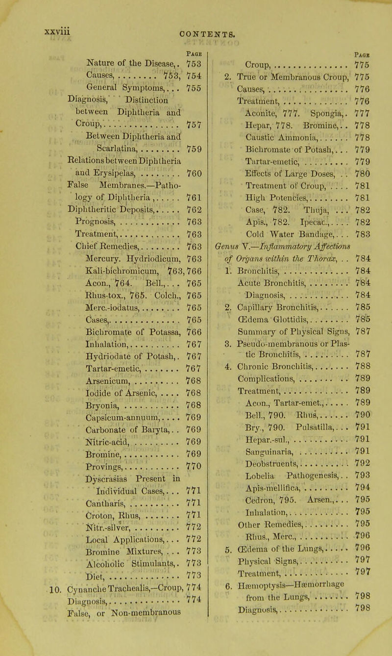 Paqe Nature of the Disease,. 753 Causes, , '753, 754 General Symptoms,. '.. 756 Diagnosis, ' Distinctioa between Diphtlieria and Croup,'........... 757 Between Diplitheria and Scarlatina, ........ 759 Relations between Diphtheria and Erysipelas, ........ 760 False Membranes.—Patho- logy of Diphtheria , 761 Diphtheritic Deposits, 762 Prognosis, 763 Treatment, 763 Chief Remedies, 763 Mercury. Hydriodicum, 763 Kali-bichromicum, 763,766 Aeon., 764. Bell.,. . . 765 Rhus-tox., 765. Colch., 765 Merc-iodatus, 765 Cases, 765 Bichromate of Potassa, 766 Inhalation, 767 Hydriodate of Potash,. 767 Tartar-emetic, 767 Arsenicum, 768 Iodide of Arsenic, .... 768 Bryonia, 768 Capsicum-annuum,.... 769 Carbonate of Baryta,. . 769 Nitric-acid, 769 Bromine, 769 Provings,.' 770 Dyscrasias Present in Individual Cases,. . . 771 Cantharis, 771 Croton, Rhus, 771 Nitr.-silver, 772 Local Applications,... 772 Bromine Mixtures, ... 773 Alcoholic Stimulants,. 773 Diet, .............. 10. CynanclieTrachealis,-Croup, 774 Diagnosis,,. • <* False, or Non-membranous Paoi Croup, 775 2. True or Membranous Croup, 775 Causes, 776 Treatment, 776 Aconite, 777. Spongia,. 777 Hepar, 778. Bromine,.. 778 Caustic Ammonia, 778 Bichromate of Potash,... 779 Tartar-emetic, ......... 779 Effects of Large Doses, . . 780 Treatment of Croup, .... 781 High Potencies,. 781 Case, 782. Tlinja, ..782 Apis., 782. Ipecac.',.'..'.' 782 Cold Water Bandage,. . . 783 Oenus V.—Inflammatory Affections of Organs within the Thorax, . . 784 1. Bronchitis, 784 Acute Bronchitis, ........ 784 Diagnosis, 784 2. Capillary Bronchitis, 785 (Edema GU)ttidis, 785 Summary of Pliysical Signs, 787 3. Pseudo-membranous or Plas- tic Bronchitis, ......... 787 4. Chronic Bronchitis, 788 Complications, 789 Treatment, 789 Aeon., Tartar-emet., 789 Bell, 790. Rhus, .. 790 Bry., 790. Pulsatilla,... 791 Hepar.-sul., 791 Sanguinaria, 791 Deobstruents, 792 Lobelia. Pathogenesis,. . 793 Apis-meliiflca, 794 Cedron, 795. Arsen.,... 795 Inhalation, 795 Other Remedies, 795 Rlius., Merc, • 796 5. (Edema of the Lungs, 796 Phj-sical Signs,. . 797 Treatment, '797 6. Haiuioptysis—Hffiuiorrhage from the Lungs, 798 Diagnosis, 798