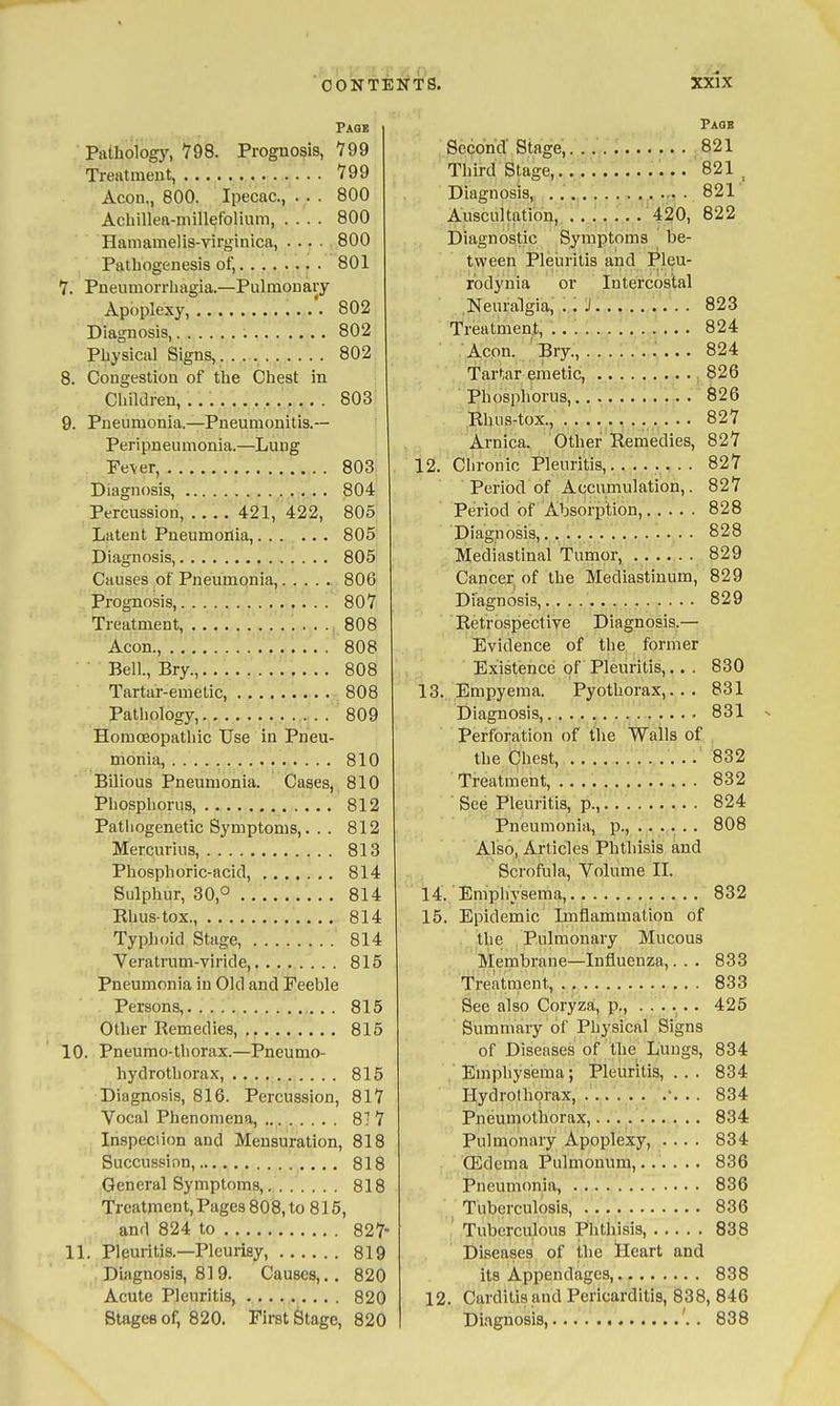 Page Pathology, 798. Prognosis, 799 Treatment, 799 Aeon., 800. Ipecac, . . . 800 Achillea-millefolium, .... 800 Hamaraelis-virginica, .... 800 Pathogenesis of,....... . 801 7. Pneuniorrhagia.—Pulmonary Apoplexy, 802 Diagnosis, 802 Physical Signs, 802 8. Congestion of the Chest in Children, ... 803 9. Pneumonia.—Pneumonitis.— Peripneumonia.—Lung Fe\er, 803 Diagnosis, 804 Percussion, 421, 422, 805 Latent Pneumonia, 805 Diagnosis, , 805 Causes of Pneumonia, 806 Prognosis, 807 Treatment, . . 808 Aeon., 808 Bell., Bry., 808 Tartar-emetic, 808 Pathology, 809 Homoeopathic Use in Pneu- monia, 810 Bilious Pneumonia. Cases, 810 Phosphorus, 812 Pathogenetic Symptoms,. . . 812 Mercurius, 813 Phosphoric-acid, 814 Sulphur, 30,° 814 Rhus tox., 814 Typhoid Stage, 814 Veratrum-viride, 815 Pneumonia in Old and Feeble . Persons, 815 Other Remedies, 815 10. Pneumo-thorax.—Pneumo- hydrothorax, 815 Diagnosis, 816. Percussion, 817 Vocal Phenomena, 81 7 Inspeciion and Mensuration, 818 Succussinn, 818 General Symptoms, 818 Treatm en t. Pages 80 8, to 815, and 824 to 827* 11. Pleuritis.—Pleurisy, 819 Diagnosis, 8] 9. Causes,.. 820 Acute Pleuritis, 820 Stages of, 820. First Stage, 820 Paqb Second' Stage, 821 Third Stage, 821 ^ Diagnosis, . ^ .j^ . 821 Auscultation,....,... '42'0, 822 Diagnostic Symptoms be- tween Pleuritis and Pleu- rodynia or Intercostal Neuralgia, .. J 823 Treatment, 824 Aeon. Bry., 824 Tartar emetic, 826 Phosphorus, 826 phus-tox., 827 Arnica. Other Remedies, 827 12. '' Clironic Pleuritis,........ 827 ■ Period of Accumulation,. 827 Period of Absorption, 828 Diagnosis, .. 828 Mediastinal Tumor, 829 Cancer of the Mediastinum, 829 Dfagnosis, 829 Retrospective Diagnosis.— Evidence of the former Existence of Pleuritis,.. . 830 13. Empyema. Pyothorax,. . . 831 Diagnosis, 831 Perforation of the Walls of the Chest, 832 Treatment, 832 See Pleuritis, p., 824 Pneumonia, p., ...... 808 Also, Articles Phthisis and Scrofula, Volume II. 14. 'Emphysema, 832 15. Epidemic Imflammation of the Pulmonary Mucous Membrane—Influenza,. . . 833 Treatment, 833 See also Coryza, p., ...... 425 Summary of Physical Signs of Diseases of the Lungs, 834 Emphysema; Pleuritis,... 834 Hydrothprax, .... . . .. . . 834 Pneumothorax, 834 Pulmonary Apoplexy, .... 834 QSdema Pulmonum,...... 836 Pneumonia, 836 Tuberculosis, 836 Tuberculous Phthisis, 838 Diseases of the Heart and its Appendages, 838 12. Carditis and Pericarditis, 838, 846 Diagnosis,...'.' '. . 838