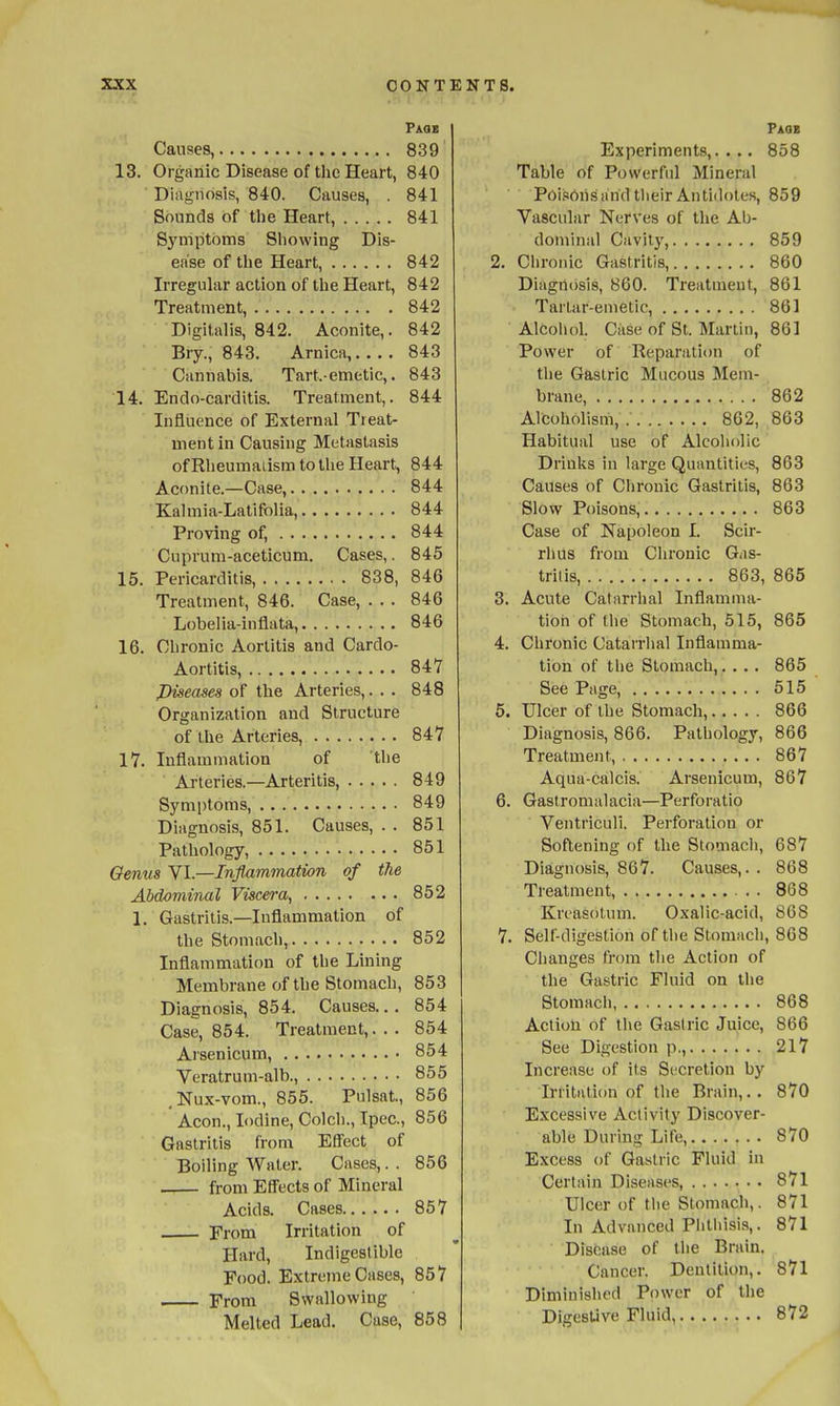 Paqs Causes, 839 13. Organic Disease of the Heart, 840 Diagnosis, 840. Causes, . 841 Sounds of tlie Heart, 841 Symptoms Showing Dis- en'se of the Heart, 842 Irregular action of the Heart, 842 Treatment, 842 Digitalis, 842. Aconite,. 842 Bry., 843. Arnica, 843 Cannabis. Tart.-emetic,. 843 14. Endo-carditis. Treatment,. 844 Influence of External Treat- ment in Causing Metastasis of Rlieumatism to the Heart, 844 Aconite.—Case, 844 Kalmia-Latifolia, 844 Proving of, 844 Cupruni-aceticum. Cases,. 845 15. Pericarditis, 838, 846 Treatment, 846. Case, . . . 846 Lobelia-inflata, 846 16. Chronic Aortitis and Cardo- Aortitis, 847 Piseases of the Arteries,. . . 848 Organization and Structure of the Arteries, 847 17. Inflammation of 'the Arteries.—Arteritis, 849 Symptoms, 849 Diagnosis, 851. Causes, . . 851 Pathology, 851 Genus VI.—Inflammation of the Abdominal Viscera, 852 1. Gastritis.—Inflammation of the Stomach, 852 Inflammation of the Lining Membrane of the Stomach, 853 Diagnosis, 854. Causes.. . 854 Case, 854. Treatment,... 854 Arsenicum, 854 Veratrum-alb., 855 ,Nux-vom., 855. Pulsat, 856 Aeon., Iodine, Colch., Ipec, 856 Gastritis from Effect of Boiling Water. Cases,. . 856 from Effects of Mineral Acids. Cases 857 From Irritation of Hard, Indigestible Food. Extreme Cases, 857 From Swallowing Melted Lead. Case, 858 Paqe Experiments,. . .. 858 Table of Powerful Mineral Poi.isoiis and their Antidotes, 859 Vascular Nerves of the Ab- dominal Cavity, 859 2. Chronic Gastritis, 860 Diagnosis, 860. Treatment, 861 Tartar-emetic, 861 Alcohol. Ciise of St. Martin, 861 Power of Reparation of the Gastric Mucous Mem- brane, 862 Alcoholism, 862, 863 Habitual use of Alcoholic Drinks in large Quantities, 863 Causes of Clironic Gastritis, 863 Slow Poisons, 863 Case of Napoleon I. Scir- rhus from Chronic Gas- tritis, 863, 865 3. Acute Catarrhal Inflamma- tion of tlie Stomach, 515, 865 4. Chronic Catarrhal Inflamma- tion of tlie Stomach,. . .. 865 See Page, 515 5. Ulcer of the Stomach, 866 Diagnosis, 866. Pathology, 866 Treatment, 867 Aqua-calcis. Arsenicum, 867 6. Gastromalacia—Perforatio Ventriculi. Perforation or Softening of the Stomach, 687 Diagnosis, 867. Causes,. . 868 Treatment, 868 Krcasotum. Oxalic-acid, 868 7. Self-digestion of the Stomach, 868 Changes from the Action of the Gastric Fluid on the Stomach 868 Action of tlie Gastric Juice, 866 See Digestion p., 217 Increase of its Secretion by Irritation of the Brain,.. 870 Excessive Activity Discover- able During Life, 870 Excess of Gastric Fluid in Certain Diseases, 871 Ulcer of the Stomach,. 871 In Advanced Phthisis,. 871 Disease of tlie Brain, Cancer. Dentition,. 871 Diminished Power of the Digestive Fluid 872