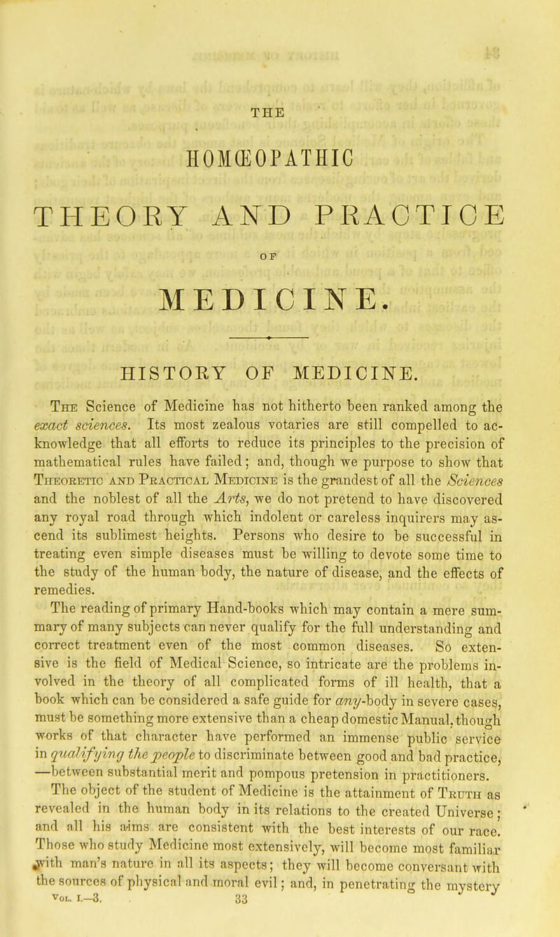 THE HOKEOPATHIC THEORY AND PRACTICE OF MEDICINE. HISTORY OF MEDICIITE. The Science of Medicine has not hitherto been ranked among the exact sciences. Its most zealous votaries are still compelled to ac- knowledge that all efforts to reduce its principles to the precision of mathematical rules have failed; and, though we purpose to show that Theoretic and Peactioal Medicine is the grandest of all the /Sciences and the noblest of all the Arts, we do not pretend to have discovered any royal road through which indolent or careless inquirers may as- cend its sublimest heights. Persons who desire to be successful in treating even simple diseases must be willing to devote some time to the study of the human body, the nature of disease, and the effects of remedies. The reading of primary Hand-books which may contain a mere sum- mary of many subjects can never qualify for the full understanding and correct treatment even of the most common diseases. So exten- sive is the field of Medical Science, so intricate are the problems in- volved in the theory of all complicated forms of ill health, that a book which can be considered a safe guide for any-body in severe cases, must be something more extensive than a cheap domestic Manual, though works of that character have performed an immense public service in qualifyinff the jpeople to discriminate between good and bad practice, —between substantial merit and pompous pretension in practitioners. The object of the student of Medicine is the attainment of Truth as revealed in the human body in its relations to the created Universe; and all his aims are consistent with the best interests of our race. Those who study Medicine most extensively, will become most familiar jrith man's nature in all its aspects; they will become conversant with the sources of physical and moral evil; and, in penetratino- the mvsterv