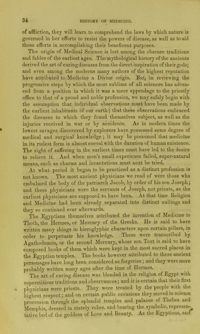 of affliction, they will learn to comprehend the laws by which nature is governed in her efforts to resist the powers of disease, as well as to aid those efforts in accomplishing their beneficent purposes. The origin of Medical Science is lost among the obscure traditions and fables of the earliest ages. The mythological history of the ancients derived the art of curing diseases from the direct inspiration of their gods; and even among the moderns many authors of the highest reputation have attributed to Medicine a Divine origin. But, in reviewing the progressive steps by which the most sublime of all sciences has advan- ced from a position in which it was a mere appendage to the pi'iestly office to that of a proud and noble profession, we may safely begin with the assumption that individual observations must have been made by the earliest inhabitants of our earth; that these observations embraced the diseases to which they found themselves subject, as well as the injuries received in war or by accidents. As in modern times the lowest savages discovered by explorers have possessed some degree of medical and surgical knowledge ; it may be presumed that medicrne in its rudest form is almost coeval with the duration of human existence. The sight of suffering in the earliest times must have led to the desire to relieve it. And when men's small experience failed, super-natural means, such as charms and incantations must next be tried. At what period it began to be practiced as a distinct profession is not known. The most ancient physicians we read of were those who embalmed the body of the patriarch Jacob, by order of his son Joseph; and these physicians were the servants of Joseph, not priests, as the earliest physicians are supposed to have been. At that time Religion and Medicine had been already separated into distinct callings and they so continued ever afterwards. The Egyptians themselves attributed the invention of Medicine to Thoth, the Hermes, or Mercury of the Greeks. He is said to have written many things in hieroglyphic characters upon certain pillars, in order to perpetuate his knowledge. These were transcribed by Agathodemon, or the second Mercury, whose son Tout is said to have composed books of them which were kept in the most sacred places in the Egyptian temples. The books however attributed to these ancient personages have long been considered as forgeries ; and they were more probably written many ages after the time of Hermes. The art of curing disease was blended in the religion of Egypt with superstitious traditions and observances ; and it is certain that their first . physicians were priests. They were treated by the people with the highest respect; and on certain public occasions they moved in solemn procession through the splendid temples and palaces of Thebes and Memphis, dressed in stately robes, and bearing the symbolic, represen-^ tative bed of the goddess of Love and Beauty. As the Egyptians, and
