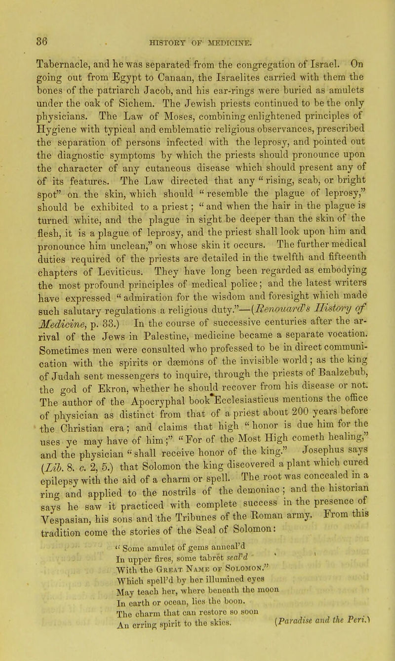 Tabernacle, and he was separated from the congregation of Israel. On going out from Egypt to Canaan, the Israelites carried with them the bones of the patriarch Jacob, and his ear-rings were buried as amulets under the oak of Sichem. The Jewish priests continued to be the only physicians. The Law of Moses, combining enlightened principles of Hygiene with typical and emblematic religious observances, prescribed the separation of persons infected with the leprosy, and pointed out the diagnostic symptoms by which the priests should pronounce upon the character of any cutaneous disease which should present any of of its features. The Law directed that any  rising, scab, or bright spot on the skin, which should  resemble the plague of lepi'osy, should be exhibited to a priest;  and when the hair in the plague is turned white, and the plague in sight be deeper than the skin of the .flesh, it is a plague of leprosy, and the priest shall look upon him and pronounce him unclean, on whose skin it occurs. The further medical duties required of the priests are detailed in the twelfth and fifteenth chapters of Leviticus. They have long been regarded as embodying the most profound principles of medical police; and the latest writers have expressed  admiration for the wisdom and foresight which made such salutary regulations a religious d\itj:'—{Benottarcrs Ilistoyy of Medicine, p. 33.) In the course of successive centuries after the ar- rival of the Jews in Palestine, medicine became a separate vocation. Sometimes men were consulted who professed to be in direct communi- cation with the spirits or daemons of the invisible world; as the king of Judah sent messengers to inquire, through the priests of Baalzebub, the god of Ekron, whether he should recover from his disease or not. The author of the Apocryphal book^Ecclesiasticus mentions the office of physician as distinct from that of a priest about 200 years before the Christian era; and claims that high « honor is due him for the uses ye may have of him; For of the Most High cometh healnig, and the physician shall receive honor of the king. Josephus says (Zih 8. G. 2, 5.) that Solomon the king discovered a plant which cured epilepsy with the aid of a charm or spell. The root was concealed m a ring and applied to the nostrils of the demoniac ; and the historian says he saw it practiced with complete success m the presence ot Vespasian, his sons and the Tribunes of the Koman army. From this tradition come the stories of the Seal of Solomon: «' Some amulet of gems anneal'd In upper fires, some tabret seaVd With the Great Name of Solomon. Which speird by her illumined eyes May teach her, where beneath the moon In earth or ocean, lies the boon. The charm that can restore so soon An erring spirit to the skies. (Paradise and the Pen.)
