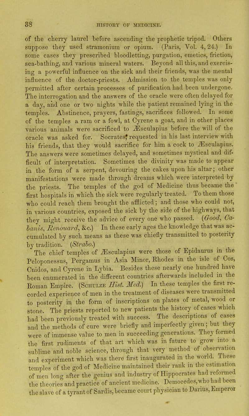 of the cherry laurel before ascending the prophetic tripod. Others suppose they used stramonium or opium. (Paris, Vol. 4,24.) In some cases they prescribed bloodletting, purgation, emetics, friction, sea-bathing, and various mineral waters. Beyond all this, and exercis- ing a powerful influence on the sick and their friends, was the mental influence of the doctor-priests. Admission to the temples was only permitted after certain processes of purification had been undergone. The interrogation and the answers of the oracle were often delayed for a day, and one or two nights while the patient remained lying in the temples. Abstinence, prayers, fastings, sacrifices followed. In some of the temples a ram or a fowl, at Cyrene a goat, and in other places various animals were sacrificed to ^sculapius before the will of the oracle was asked for. Socrates' requested in his last interview with his friends, that they would sacrifice for him a cock to ^sculapius. The answers were sometimes delayed, and sometimes mystical and dif- ficult of interpretation. Sometimes the divinity was made to appear in the form of a serpent, devouring the cakes upon his altar; other manifestations were made through dreams which were interpreted by the priests. The temples of the god of Medicine thus became the first hospitals in which the sick were regularly treated. To them those who could reach them brought the afflicted; and those who could not, in various countries, exposed the sick by the side of the highways, that they might receive the advice of every one who passed. {Good, Ca- ha/nis, Renouard, &c.) In these early ages the knowledge that was ac- cumulated by such means as these was chiefly transmitted to posterity by tradition. {Strabo.) The chief temples of ^sculapius were those of Epidaurus in the Peloponessus, Pergamus in Asia Minor, Rhodes in the isle of Cos, Cnidos, and Cyrene in Lybia. Besides these nearly one hundred have been enumerated in the difierent countries afterwards included in the Roman Empire. (Schulze Rist Med.) In these temples the first re- corded experience of men in the treatment of diseases were transmitted to posterity in the form of inscriptions on plates of metal, wood or stone. The priests reported to new patients the history of cases which had been previously treated with success. The descriptions of cases a,nd the methods of cure were briefly and imperfectly given; but they were of immense value to men in succeeding generations. They formed the first rudiments of that art which was in future to grow into a sublime and noble science, through that very method of observation and experiment which was there first inaugurated in the world. These temples of the god of Medicine maintained their rank in the estimation of men lono- after the genius and industry of Hippocrates had reformed the theories and practice of ancient medicine. Democedes,who had been the slave of a tyrant of Sardis, became court physician to Darius, Emperor