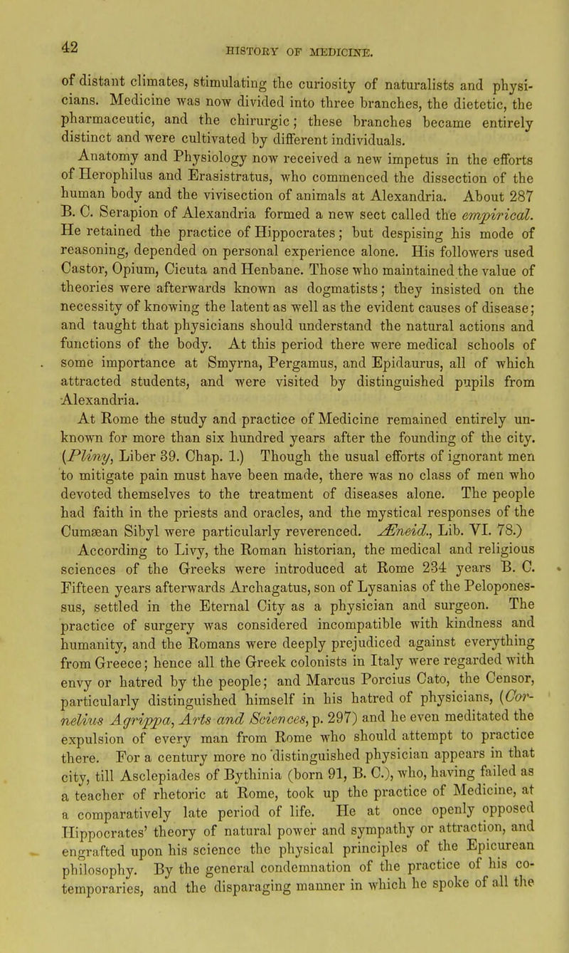 of distant climates, stimulating the curiosity of naturalists and physi- cians. Medicine was now divided into three branches, the dietetic, the pharmaceutic, and the chirurgic; these branches became entirely distinct and were cultivated by different individuals. Anatomy and Physiology now received a new impetus in the efforts of Herophilus and Erasistratus, who commenced the dissection of the human body and the vivisection of animals at Alexandria. About 287 B. C. Serapion of Alexandria formed a new sect called the empirical. He retained the practice of Hippocrates; but despising his mode of reasoning, depended on personal experience alone. His followers used Castor, Opium, Cicuta and Henbane. Those who maintained the value of theories were afterwards known as dogmatists; they insisted on the necessity of knowing the latent as well as the evident causes of disease; and taught that physicians should understand the natural actions and functions of the body. At this period there were medical schools of some importance at Smyrna, Pergamus, and Epidaurus, all of which attracted students, and were visited by distinguished pupils from Alexandria. At Rome the study and practice of Medicine remained entirely un- known for more than six hundred years after the founding of the city. {Pliny, Liber 39. Chap. 1.) Though the usual efforts of ignorant men to mitigate pain must have been made, there was no class of men who devoted themselves to the treatment of diseases alone. The people had faith in the priests and oracles, and the mystical responses of the Cumaean Sibyl were particularly reverenced. jEneid., Lib. VL 78.) According to Livy, the Roman historian, the medical and religious sciences of the Grreeks were introduced at Rome 234 years B. C. Fifteen years afterwards Ai'chagatus, son of Lysanias of the Pelopones- sus, settled in the Eternal City as a physician and surgeon. The practice of surgery was considered incompatible with kindness and humanity, and the Romans were deeply prejudiced against everything from Greece; hence all the Grreek colonists in Italy were regarded with envy or hatred by the people; and Marcus Porcius Cato, the Censor, particularly distinguished himself in his hatred of physicians, {Cor- nelius Agrijypa, Arts and Sciences, p. 297) and he even meditated the expulsion of every man from Rome who should attempt to practice there. For a century more no 'distinguished physician appears in that city, till Asclepiades of Bythinia (born 91, B. C), who, having failed as a teacher of rhetoric at Rome, took up the practice of Medicine, at a comparatively late period of life. He at once openly opposed Hippocrates' theory of natural power and sympathy or attraction, and engrafted upon his science the physical principles of the Epicurean phTlosophy. By the general condemnation of the practice of his co- temporaries, and the disparaging manner in which he spoke of all the