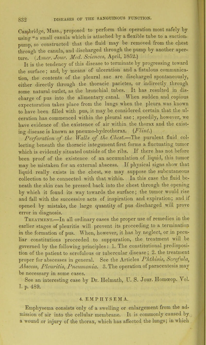Canjbridge, Mass., proposed to perform this operation most safely by usino- a°small canula which is attached by a flexible tube to a suction, pump, so constructed that the fluid may be removed from the chest through the canula, and discharged through the pump by another aper- ture. {Amer. Jour. Med. Sciences, April, 1852.) It is the tendency of this disease to terminate by progressing toward the surface; and, by means of ulceration and a fistulous communica- tion, the contents of the pleural sac are discharged spontaneously, either directly through the thoracic parietes, or indirectly through some natural outlet, as the bronchial tubes. It has resulted in dis- charge of pus into the alimentary canal. When sudden and copious expectoration takes place from the lungs when the pleura was known to have been filled with pus, it may be considered certain that the ul- ceration has commenced within the pleural sac ; speedily, however, we have evidence of the existence of air within the thorax and the exist- ing disease is known as pneumo-hydrothorax. [Flint.) Perforation of the Walls of the Chest.—The purulent fluid col- lecting beneath the thoracic integument first forms a fluctuating tumor which is evidently situated outside of the ribs. If there has not before been proof of the existence of an accumulation of liquid, this tumor may be mistaken for an external abscess. If physical signs show that liquid really exists in the chest, we may suppose the subcutaneous collection to be connected with that within. In this case the fluid be- neath the skin can be pressed back into the chest through the opening by which it found its way towards the surface; the tumor would rise and fall with the successive acts of inspiration and expiration; and if opened by mistake, the large quantity of pus discharged will prove error in diagnosis. Treatment.—In all ordinary cases the proper use of remedies in the earlier stages of pleuritis will prevent its proceeding to a termination in the formation of pus. When, however, it has by neglect, or in pecu- liar constitutions proceeded to suppuration, the treatment will be governed by the following principles: 1. The constitutional predisposi- tion of the patient to scrofulous or tubercular disease ; 2. the treatment proper for abscesses in general. See the Articles Phthisis, Scrofula^ Abscess, Pleioritis, Pneumonia. 3. The operation of paracentesis may be necessary in some cases. See an interesting case by Dr. Helmuth, U. S. Jour. Homoeop. Vol. I. p. 489. 4. E M P IT Y S E M A. Emphysema consists only of a swelling or enlargement from the ad- mission of air into the cellular membrane. It is commonly caused by a wound or injury of the thorax, which has afiected the lungs; in which