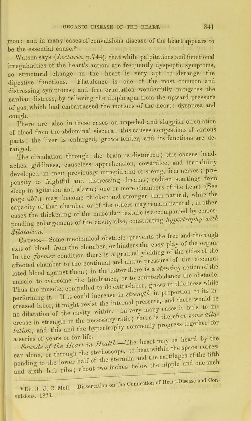 mon ; and in ma.ny cases of convulsions disease of the heart appears to be the essential cause.* Watson says {Lect'itreai, P'744), that while palpitations aud functional irregularities of the heart's action are frequently dyspeptic symptoms, so structural change in the heart is very apt to derange the digestive functions. Flatulence is one of the most common and distressing symptoms; and free ei'uctation wonderfully mitigates the .cardiac distress, by relieving the diaphragm from the upward pressure of gas, which had embarrassed the motions of the heart: dyspnoea and GOUgh. There are also in these cases an impeded and sluggish circulation of blood from the abdominal viscera; this causes congestions of various parts; the liver is enlarged, grows tender, and its functions are de- ranged. The circulation through the brain is disturbed; this causes head- aches, giddiness, causeless apprehension, cowardice, and irritability developed in men previously intrepid and of strong, firm nerves ; pro- pensity to fri'Thtful and distressing dreams; sudden startings from sleep in agitatfon and alarm; one or more chambers of the heart (See page 457.) may become thicker and stronger than natural, while the capacity of that chamber or of the others may remain natural; in other cases the thickening of the muscular texture is accompanied by corres- ponding enlargement of the cavity also, constituting hypertrojjhy wxth r-Some mechanical obstacle prevents the'free and thorough exit of blood from the chamber, or hinders the easy f J^/J^^^ In the former condition there is a gradvml yielding °f f des onhe afiected chamber to the continual and undue pressure ^l^^^ ^TL lated blood against them; in the latter there is a str^mng -^^^^^ muscle to ovlrcome the hindrance, or ff^^.^^^;';^^^^^^^^^ Thus the muscle, compelled to ^ ^-f;:^^^^^^^ .performing it. If it could increase in strength in pr^F^tm Lased labor, it might resist the internal P--^' ^ V fli s to in- no dilatation of the cavity within. In very many cases crease in strength in the necessary ratio; ^^e'e here iatior., and this and the hypertrophy commonly progress to, a series of years or for life. j^^^,,.^ by the Sounds of the Heart %n neaiw.. j- in the snace corres- ear .,o„e, or througl. the J-ho-pe - „nhe fifth :f :ftr ti • ttf^Ti^^^ Yulsioiis. 1823.