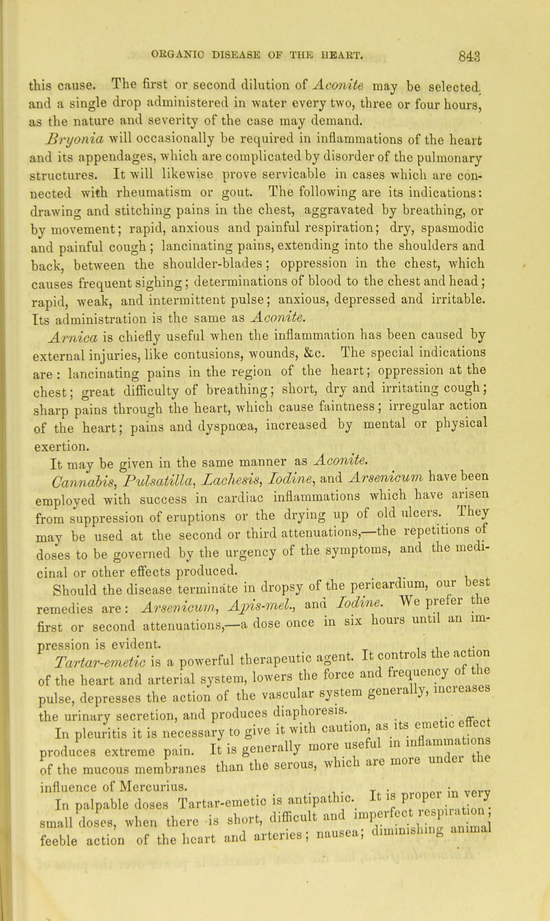 this cause. The first or second dilution of Aco7iite may be selected, and a single drop administered in water every two, three or four hours, as the nature and severity of the case may demand. Bryonia will occasionally be required in inflammations of the heart and its appendages, which are complicated by disorder of the pulmonary structures. It will likewise prove servicable in cases which are con- nected with rheumatism or gout. The following are its indications: drawing and stitching pains in the chest, aggravated by breathing, or by movement; rapid, anxious and painful respiration; dry, spasmodic and painful cough ; lancinating pains, extending into the shoulders and back, between the shoulder-blades; oppression in the chest, which causes frequent sighing; determinations of blood to the chest and head; rapid, weak, and intermittent pulse; anxious, depressed and irritable. Its administration is the same as Aconite. Arnica is chiefly useful when the inflammation has been caused by external injuries, like contusions, wounds, &c. The special indications are: lancinating pains in the region of the heart; oppression at the chest; great difilculty of breathing; short, dry and irritating cough; sharp pains through the heart, which cause faintness; irregular action of the heart; pains and dyspnoea, increased by mental or physical exertion. It may be given in the same manner as Aco7hite. Cannabis, Pulsatilla, Lachesis, Iodine, and Arsenicum have been employed with success in cardiac inflammations which have arisen from suppression of eruptions or the drying up of old ulcers. They may be used at the second or third attenuations,—the repetitions of doses to be governed by the urgency of the symptoms, and the medi- cinal or other effects produced. Should the disease terminate in dropsy of the pericardium, our best remedies are: Arsenicum, Apis-mel, and lodme. We prefer the first or second attenuations,—a dose once in six hours until an im- pression is evident. , i n „ Tartar-emetic is a powerful therapeutic agent. It controls the act on of the heart and arterial system, lowers the force and frequency of the pulse, depresses the action of the vascular system generally, mcreases the urinary secretion, and produces diaphoresis. • In pleuritis it is necessary to give it with caution as its e-^tic effec produces extreme pain. It is generally more useful ^-^^^T^^^ of the mucous membranes than the serous, which are more undei the influence of Mercurius. • In palpable doses Tartar-emetic is antipathic. It is P ^ J^^ small doses, when there is short, diflicult and -^f^^'^^ feeble action of the heart and arteries; nausea; diminishing animal