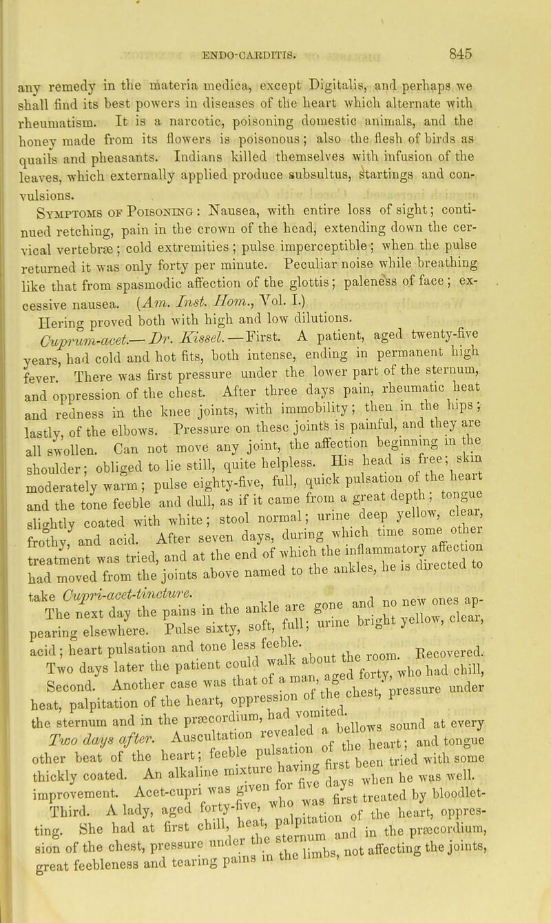 any remedy in the niateria medica, except Digitalis, and perhaps Ave shall find its best powers in diseases of the heart which alternate with rheumatism. It is a narcotic, poisoning domestic animals, and the honey made from its flowers is poisonous; also the flesh of birds as quails and pheasants. Indians killed themselves with infusion of the leaves, which externally applied produce subsultus, ^tartings and con- vulsions. Symptoms of Poisoning : Nausea, with entire loss of sight; conti- nued retching, pain in the crown of the head, extending down the cer- vical vertebrae ; cold extremities ; pulse imperceptible ; when the pulse returned it was only forty per minute. Peculiar noise while breathing like that from spasmodic affection of the glottis; paleness of face ; ex- cessive nausea. {Am. Inst. Horn., Vol. I.) Herino- proved both with high and low dilutions. Cum^im-aoet—Dr. Kissel.—Y\x^\.. A patient, aged twenty-five years, had cold and hot fits, both intense, ending in permanent high fever There was first pressure under the lower part of the sternum, and oppression of the chest. After three days pain, rheumatic heat and redness in the knee joints, with immobility; then m the hips; lastly, of the elbows. Pressure on these joints is pamful, and they are all swollen. Can not move any joint, the affection beginning m the shoulder; obliged to lie still, quite helpless. His head ^« fre^'' ^^^ moderately warn; pulse eighty-five, full, pulsation o the W and the tone feeble and dull, as if it came from a great depth, tongue slightly coated with white; stool normal; urine deep yellow, clear frothy and acid. After seven days, during which time some other a'LnT was tried, and at the end of which the had moved from the joints above named to the ankles, he is duected take Cujpri-acet-tinGture. The nit day the pains in the ankle are_ ^ X ^ J', pearing elsewhere. Pulse sixty, soft, full, mine Dri„ acid ; heart pulsation and tone I'^f /^^^^k .bout the room. Recovered. Two days later the patient could walk ^^out the room Second. Another case was that of a ff ,,der heat, palpitation of the heart, oppression of the chest, pre the sternum and in the pr^ecordium, ^^^^ ,,^„d at every Two days after. Auscultation revealed «^ and tongue other beat'of the heart; feeble P^^f^.'^.^^e n r. d with some thickly coated. An alkaline mixture having fiist been^t ^^^^^ improvement. Acet-cupri was given tor m e < y Third. A lady, aged f-'yt'^; i Jta ion of the hea^t, oppres- ting. She had at first ^^^\^^l^^^^^T^^^ the pr.cordium, sion of the chest, pressure under the ste . ^^^^ j^i^^s, great feebleness and tearing pams in the limbs.