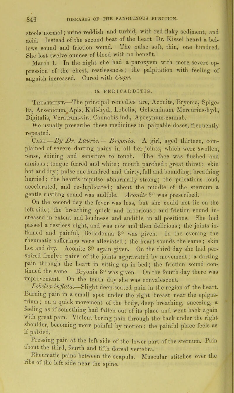 stools normal; urine reddish and turbid, with red flaky sediment, and acid. Instead of the second beat of the heart Dr. Kissel heard a bel- lows sound and friction sound. The pulse soft, thin, one hundred. She lost twelve ounces of blood with no benefit. March 1. In the night she had a paroxysm with more severe op- pression of the chest, restlessness; the palpitation with feeling of anguish increased. Cured with Gup\ 15. PERICARDITIS. Tkeatment.—The principal remedies are, Aconite, Bryonia, Spige- lia, Arsenicum^Apis, Kali-hyd., Lobelia, Gelseminum, Mercurius-hyd., Digitalis, Veratrum-vir., Cannabis-ind., Apocynum-cannab. We usually prescribe these medicines in palpable doses, frequently repeated. Case.—By Dr. Laurie. — Bryonia. A girl, aged thirteen, com- plained of severe darting pains in all her joints, which were Swollen, tejise, shining and sensitive to touch. The face was flushed and anxious ; tongue furred and white ; mouth parched ; great thirst; skin hot and dry ; pulse one hundred and thirty, full and bounding ; breathing hurried; the heart's impulse abnormally strong; the pulsations loud, accelerated, and re-duplicated; about the middle of the sternum a gentle rustling sound was audible. Aconite 3° was pi-escribed. On the second day the fever was less, but she could not lie on the left side; the breathing quick and laborious; and friction sound in- creased in extent and loudness and audible in all positions. She had passed a restless night, and was now and then delirious; the joints in- flamed and painful, Belladonna 3° was given. In the evening the rheumatic sufferings were alleviated; the heart sounds the same; skin hot and dry. Aconite 3° again given. On the third day she had per- spired freely; pains of the joints aggravated by movement; a darting pain through the heart in sitting up in bed; the friction sound con- tinued the same. Bryonia 3° was given. On the fourth day there was improvement. On the tenth day she was convalescent. Lohelia-inflata.—Slight deep-seated pain in the region of the heart. Burning pain in a small spot under the right breast near the epigas- trium ; on a quick movement of the body, deep breathing, sneezing, a feeling as if something had fallen out of its place and went back again with great pain. Violent boring pain through the back under the right shoulder, becoming more painful by motion: the painful place feels as if palsied. Pressing pain at the left side of the lower part of the sternum. Pain about the third, fourth and fifth dorsal vertebra. Rheumatic pains between the scapula. Muscular stitches over the ribs of the left side near the spine.