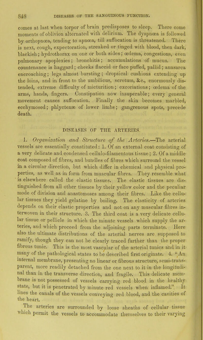 comes at last when torpor of brain predisposes to sleep. There come moments of oblivion alternated with delirium. The dyspnoea is followed by orthopnoea, tending to apnoca, till sufibcation is threatened. There is next, cough, expectoration, streaked or tinged with blood, then dark, blackish; hydrothorax on one or both sides; oedema, congestions, even pulmonary apoplexies ; bronchitis; accumulations of mucus. The countenance is haggard ; cheeks flaccid or face puffed, pallid ; anasarca encroaching; legs almost bursting; dropsical cushions extending up the loins, and in front to the umbilicus, scrotum, &c., enormously dis- tended, extreme dilBculty of micturition ; excoriations ; oedema of the arms, hands, fingers. Constipation now insuperable; every general movement causes suffocation. Finally the skin becomes marbled, ecchymosed; phlyctense of lower limbs; gangrenous spots, precede death. DISEASES OF THE ARTERIES. 1. Organization and StruGture of the Arteries.—The arterial vessels are essentially constituted: 1. Of an external coat consisting of a very delicate and condensed cellulo-filamentous tissue; 2. Of a middle coat composed of fibres, and bundles of fibres which suiTOund the vessel in a circular direction, but which differ in chemical and physical pro- perties, as well as in form from muscular fibres. They resemble what is elsewhere called the elastic tissues. The elastic tissues are dis- tinguished from all other tissues by their yellow color and the peculiar mode of division and anastomoses among their fibres. Like the cellu- lar tissues they yield gelatine by boiling. The elasticity of arteries depends on their elastic properties and not on any muscular fibres in- terwoven in their structure. 3. The third coat is a very delicate cellu- lar tissue or pellicle in which the minute vessels which supply the ar- teries, and which proceed from the adjoining parts terminate. Here also the ultimate distributions of the arterial nerves are supposed to ramify, though they can not be clearly traced further than the proper fibrous tunic. This is the most vascular of the arterial tunics and in it many of the pathological states to be described first originate. 4. An internal membrane, presenting no linear or fibrous structure, semi-trans- parent, more readily detached from the one next to it in the longitudi- nal than in the transverse direction, and fragile. This delicate mem- brane is not possessed of vessels carrying red blood in the healthy state, but it is penetrated by minute red vessels when inflamed. It lines the canals of the vessels conveying red blood, and the cavities of the heart. The arteries are surrounded by loose sheaths of cellular tissue which permit the vessels to accommodate themselves to their varying