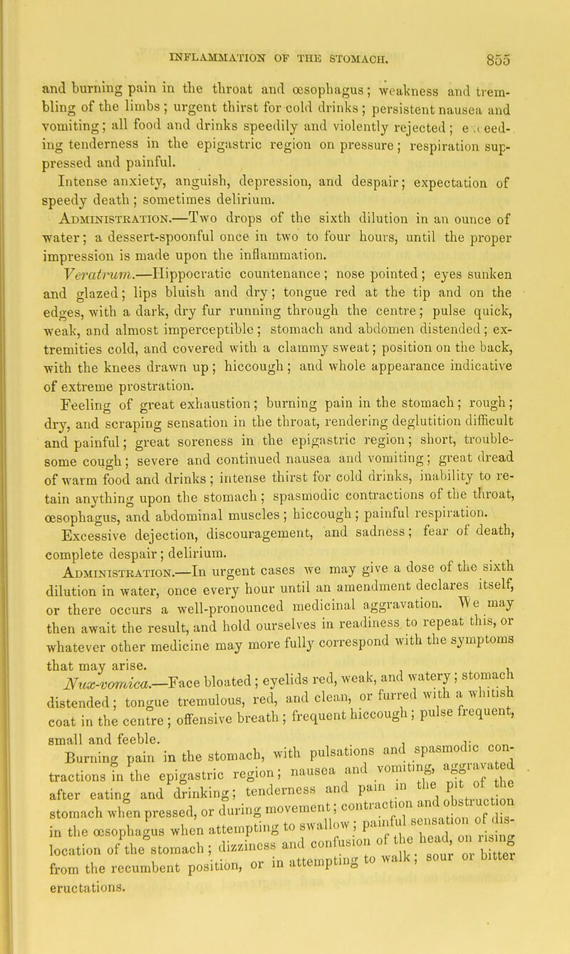 and burning pain in tbe throat and oesophagus; weakness and trem- bling of the limbs ; urgent thirst for cold drinks ; persistent nausea and vomiting; all food and drinks speedily and violently rejected; e iced- ing tenderness in the epigastric region on pressure; respiration sup- pressed and painful. Intense anxiety, anguish, depression, and despair; expectation of speedy death ; sometimes delirium. Administration.—Two drops of the sixth dilution in an ounce of water; a dessert-spoonful once in two to four hours, until the proper impression is made upon the inflammation. Veratnim.—Hippocratic countenance ; nose pointed ; eyes sunken and glazed; lips bluish and dry; tongue red at the tip and on the edges, with a dark, dry fur running through the centre; pulse quick, weak, and almost imperceptible ; stomach and abdomen distended; ex- tremities cold, and covered with a clammy sweat; position on the back, with the knees drawn up; hiccough; and whole appearance indicative of extreme prostration. Feeling of great exhaustion ; burning pain in the stomach; rough; dry, and scraping sensation in the throat, rendering deglutition difficult and painful; great soreness in the epigastric region; short, trouble- some cough; severe and continued nausea and vomiting; great dread of warm food and drinks; intense thirst for cold drinks, inability to re- tain anything upon the stomach; spasmodic contractions of the throat, oesophagus, and abdominal muscles; hiccough; painful respiration. Excessive dejection, discouragement, and sadness; fear of death, complete despair; delirium. Administration.—In urgent cases we may give a dose of the sixth dilution in water, once every hour until an amendment declares itself, or there occurs a well-pronounced medicinal aggravation. We may then await the result, and hold ourselves in readiness to repeat this, or whatever other medicine may more fully correspond with the symptoms that may arise. , ^ , JVux-vorrdca.--Y^ce bloated; eyelids red, weak, and watery; stomach distended; tongue tremulous, red, and clean, or furred with a whitish coat in the centre ; offensive breath ; frequent hiccough; pulse frequent, small and feeble. , Burning pain in the stomach, with pulsations and spasmodic con- tractions in the epigastric region; nausea and vomiting aggravated after eating and drinking; tenderness and pain m P' stomach when pressed, or during movement; contraction ^n^^^^^- in the oesophagus when attempting to swallow ; painful --^^^^ -^^^^^^^^ location of'the°stomach; dizziness and confusion ^^^^^^^^^^ from the recumbent position, or in attempting to walk, sour oi bitter eructations.