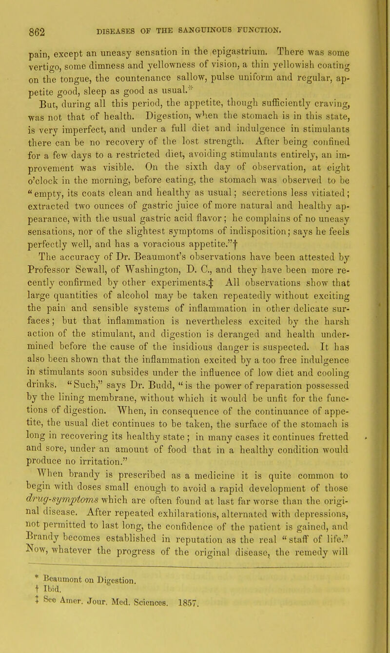 pain, except an uneasy sensation in the epigastrium. There was some vertigo, some dimness and yellowness of vision, a thin yellowish coating on the tongue, the countenance sallow, pulse uniform and regular, ap- petite good, sleep as good as usual.' But, during all this period, the appetite, though sufficiently craving, was not that of health. Digestion, when the stomach is in this state, is very imperfect, and under a full diet and indulgence in stimulants there can be no recovery of the lost strength. After being confined for a few days to a restricted diet, avoiding stimulants entirely, an im- provement was visible. On the sixth day of observation, at eight o'clock in the morning, before eating, the stomach was observed to be empty, its coats clean and healthy as usual; secretions less vitiated; extracted two ounces of gastric juice of more natural and healthy ap- pearance, with the usual gastric acid flavor; he complains of no uneasy sensations, nor of the slightest symptoms of indisposition; says he feels perfectly well, and has a voracious appetite.f The accuracy of Dr. Beaumont's observations have been attested by Professor Sewall, of Washington, D. C, and they have been more re- cently confirmed by other experiments.^ All observations show that large quantities of alcohol may be taken repeatedly without exciting the pain and sensible systems of inflammation in other delicate sur- faces ; but that inflammation is nevertheless excited by the harsh action of the stimulant, and digestion is deranged and health under- mined before the cause of the insidious danger is suspected. It has also been shown that the inflammation excited by a too free indulgence in stimulants soon subsides under the influence of low diet and cooling drinks.  Such, says Dr. Budd,  is the power of reparation possessed by the lining membrane, without which it would be unfit for the func- tions of digestion. When, in consequence of the continuance of appe- tite, the usual diet continues to be taken, the surface of the stomach is long in recovering its healthy state ; in many cases it continues fretted and sore, under an amount of food that in a healthy condition would produce no irritation. When brandy is prescribed as a medicine it is quite common to begin with doses small enough to avoid a rapid development of those drug-symptoms which are often found at last fiir worse than the origi- nal disease. After repeated exhilarations, alternated with depressions, not permitted to last long, the confidence of the patient is gained, and Brandy becomes established in reputation as the real staff of life. Now, whatever the progress of the original disease, the remedy will * Beaumont on Digestion, t Ibid. X See Ainer. Jour. Med. Sciences. 1857.
