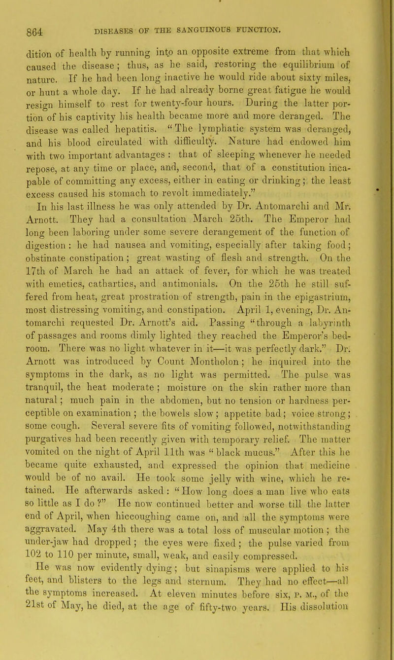 dition of health by running into an opposite extreme from that which caused the disease ; thus, as he said, restoring the equilihtriura of nature. If he had been long inactive he would ride about sixty miles, or hunt a whole day. If he had already borne great fatigue he would resign himself to rest for twenty-four hours. During the latter por- tion of his captivity his health became more and more deranged. The disease was called hepatitis.  The lymphatic system was deranged, and his blood circulated with diflSculty. Nature had endowed him with two important advantages : that of sleeping whenever he needed repose, at any time or place, and, second, that of a constitution inca- pable of committing any excess, either in eating or drinking;, the least excess caused his stomach to revolt immediately. In his last illness he was only attended by Dr. Antomarchi and Mr. Arnott. They had a consultation March 25th. The Emperor had long been laboring under some severe derangement of the function of digestion : he had nausea and vomiting, especially after taking food; obstinate constipation; great wasting of flesh and strength. On the 17th of March he had an attack of fever, for which he was treated with emetics, cathartics, and antimonials. On the 25th he still suf- fered from heat, great prostration of strength, pain in the epigastrium, most distressing vomiting, and constipation. April 1, evening, Dr. An- tomarchi requested Dr. Arnott's aid. Passing through a labyrinth of passages and rooms dimly lighted they reached the Emperor's bed- room. There was no light whatever in it—it was perfectly dark. Dr. Arnott was introduced by Count Montholon; he inquired into the symptoms in the dark, as no light was permitted. The pulse was tranquil, the heat moderate ; moisture on the skin rather more than natural; much pain in the abdomen, but no tension or hardness per- ceptible on examination ; the bowels slow; appetite bad; voice strong; some cough. Several severe fits of vomiting followed, notwithstanding purgatives had been recently given with temporary relief. The matter vomited on the night of April 11th was black mucus. After this he became quite exhausted, and expressed the opinion that medicine would be of no avail. He took some jelly with wine, Avhich he re- tained. He afterwards asked: How lono; does a man live who eats 80 little as I do ? He now continued better and worse till the latter end of April, when hiccoughing came on, and all the symptoms were aggravated. May 4th there was a total loss of muscular motion ; the under-jaw had dropped; the eyes were fixed ; the pulse varied from 102 to 110 per minute, small, weak, and easily compressed. He was now evidently dying; but sinapisms were applied to his feet, and blisters to the legs and sternum. They had no effect—all the symptoms increased. At eleven minutes before six, p. m., of the 21st of May, he died, at the age of fifty-two years. His dissolution