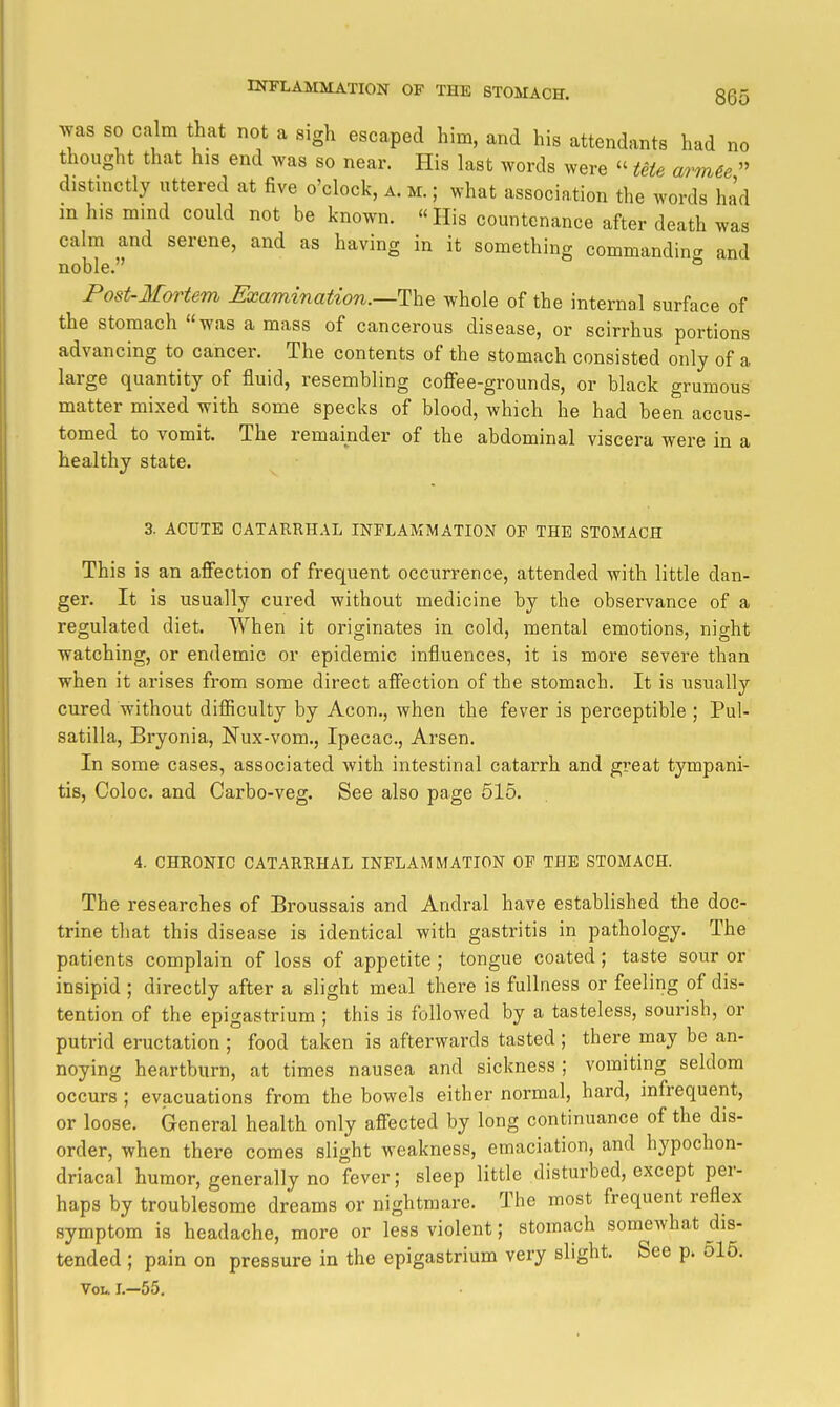 no Avas SO calm that not a sigh escaped him, and his attendants had n thought that his end was so near. His last words were » Ute arm€e distinctly uttered at five o'clock, a. m. ; what association the words ha'd in h.s mmd could not be known. His countenance after death was calm and serene, and as having in it something commanding and noble. Post-Mortem Examination.—^Ihe whole of the internal surface of the stomach was a mass of cancerous disease, or scirrhus portions advancing to cancer. The contents of the stomach consisted only of a large quantity of fluid, resembling coffee-grounds, or black grumous matter mixed with some specks of blood, which he had been accus- tomed to vomit. The remainder of the abdominal viscera were in a healthy state. 3. ACUTE CATARRHAL INFLAMMATION OP THE STOMACH This is an affection of frequent occurrence, attended with little dan- ger. It is usually cured without medicine by the observance of a regulated diet. When it originates in cold, mental emotions, night watching, or endemic or epidemic influences, it is more severe than when it arises from some direct affection of the stomach. It is usually cured without difficulty by Aeon., when the fever is perceptible ; Pul- satilla, Bryonia, Nux-vom., Ipecac, Arson. In some cases, associated with intestinal catarrh and great tympani- tis, Coloc. and Carbo-veg. See also page 515. 4. CHRONIC CATARRHAL INFLAMMATION OF THE STOMACH. The researches of Broussais and Andral have established the doc- trine that this disease is identical with gastritis in pathology. The patients complain of loss of appetite ; tongue coated; taste sour or insipid ; directly after a slight meal there is fullness or feeling of dis- tention of the epigastrium ; this is followed by a tasteless, sourish, or putrid eructation ; food taken is afterwards tasted ; there may be an- noying heartburn, at times nausea and sickness ; vomiting seldom occurs ; evacuations from the bowels either normal, hard, infrequent, or loose. General health only affected by long continuance of the dis- order, when there comes slight weakness, emaciation, and hypochon- driacal humor, generally no fever; sleep little disturbed, except per- haps by troublesome dreams or nightmare. The most frequent reflex symptom is headache, more or less violent; stomach somewhat dis- tended ; pain on pressure in the epigastrium very slight. See p. ol5. Vol. L-55.