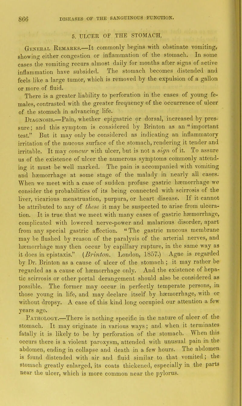 6. ULCER OF THE STOMACH. Genbeal Remarks.—It commonly begins with obstinate vomiting, showing either congestion or inflammation of the stomach. In some cases the vomiting recurs ahnost daily for months after signs of active inflammation have subsided. The stomach becomes distended and feels like a large tumor, which is removed by the expulsion of a gallon or more of fluid. There is a greater liability to perforation in the cases of young fe- males, contrasted with the greater frequency of the occurrence of ulcer of the stomach in advancing life. Diagnosis,—Pain, whether epigastric or dorsal, increased by pres- sure; and this symptom is considered by Brinton as an  importa.nt test. But it may only be considered as indicating an inflammatory irritation of the mucous surface of the stomach, rendering it tender and irritable. It may concur with ulcer, but is not a sign of it. To assure us of the existence of ulcer the numerous symptoms commonly attend- ing it must be well marked. The pain is accompanied Avith vomiting and haemorrhage at some stage of the malady in nearly all cases. When we meet with a case of sudden profuse gastric ha3morrhage we consider the probabilities of its being connected with scirrosis of the liver, vicarious menstruation, purpura, or heart disease. If it cannot be attributed to any of these it may be suspected to arise from ulcera- tion. It is true that we meet with many cases of gastric haemorrhage, complicated with lowered nerve-power and malarious disorder, apart from any special gastric affection.  The gastric mucous membrane may be flushed by reason of the paralysis of the arterial nerves, and haemorrhage may then occur by capillary rupture, in the same Avay as it does in epistaxis, {Brinton. London, 1857.) Ague is regarded by Dr. Brinton as a cause of ulcer of the stomach ; it may rather be regarded as a cause of haemorrhage only. And the existence of hepa- tic scirrosis or other portal derangement should also be considered as possible. The former may occur in perfectly temperate persons, in those young in life, and may declare itself by haemorrhage, with or without dropsy. A case of this kind long occupied our attention a few years ago. Pathology.—There is nothing specific in the nature of ulcer of the stomach. It may originate in various ways; and Avhen it terminates fatally it is likely to be by perforation of the stomach. When this occurs there is a violent paroxysm, attended with unusual pain in the abdomen, ending in collapse and death in a few hours. The abdomen is found distended with air and fluid similar to that vomited; the stomach greatly enlarged, its coats thickened, especially in the parts near the ulcer, which is more common near the pylorus.
