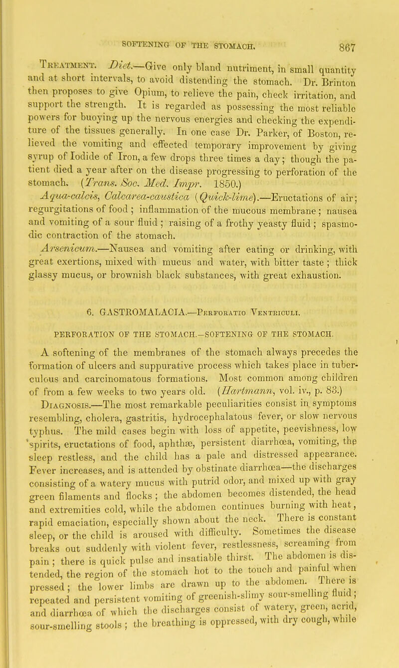 Trkatmeni'. Diet—Qive only bland nutriment, in small quantity and at short intervals, to avoid distending the stomach. Dr. Brinton then proposes to give Opium, to relieve the pain, check irritation, and support the strength. It is regarded as possessing the most reliable powers for buoying up the nervous energies and checking the expendi- ture of the tissues generally. In one case Dr. Parker, of Boston, re- lieved the vomiting and eifected temporary improvement by giving syrup of Iodide of Iron, a few drops three times a day; though the pa- tient died a year after on the disease progressing to perforation of the stomach. {Trans. /Soc, Med. Inypr. 1850.) Aqua-calcic, Calcarea-caustica [QuicJc-Ume).—Eructations of air; regurgitations of food ; inflammation of the mucous membrane ; nausea and vomiting of a sour fluid ; raising of a frothy yeasty fluid ; spasmo- dic contraction of the stomach. A7'senicum.—Nausea and vomiting after eating or drinking, with great exertions, mixed with mucus and water, with bitter taste ; thick glassy mucus, or brownish black substances, with great exhaustion. 6. GASTROMALACIA.—Pkrfdratio Venteiouli. PERFORATION OF THE STOMACH.-SOFTENING OF THE STOMACH. A softening of the membranes of the stomach always precedes the formation of ulcers and suppurative process which takes place in tuber- culous and carcinomatous formations. Most common among children of from a few weeks to two years old. (Ilartmann, vol. iv., p. 83.) Diagnosis.—The most remarkable peculiarities consist in symptoms resembling, cholera, gastritis, hydrocephalatous fever, or slow nervous typhus. The mild cases begin with loss of appetite, peevishness, low 'spirits, eructations of food, aphthae, persistent diarrhoea, vomiting, thp sleep restless, and the child has a pale and distressed appearance. Fever increases, and is attended by obstinate diarrhoea—the discharges consisting of a watery mucus with putrid odor, and mixed up with gray green filaments and flocks ; the abdomen becomes distended, the head and extremities cold, while the abdomen continues burning with heat, rapid emaciation, especially shown about the neck. There is constant sleep, or the child is aroused with difiiculty. Sometimes the disease breaks out suddenly with violent fever, restlessness, screammg from pain ; there is quick pulse and insatiable thirst. The abdomen is dis- tended, the region of the stomach hot to the touch and painful when pressed; the lower limbs are drawn up to the abdomen. There is repeated and persistent vomiting of greenish-slimy sour-sn.ellmg fluid ; and diarrhoea of which the discharges consist of watery, green, acrid, sour-smelling stools ; the breathing is oppressed, with dry cough, while