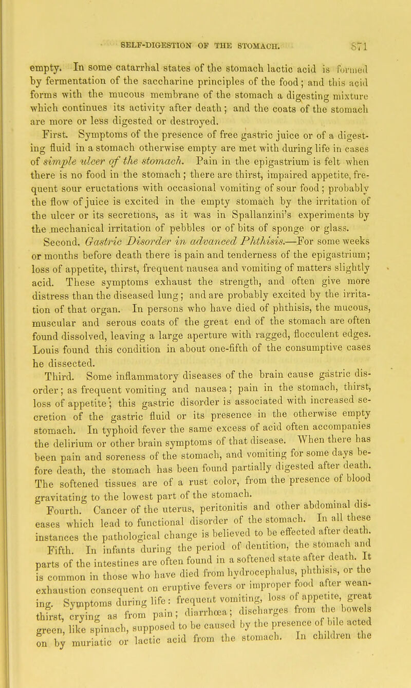 empty. In some catarrhal states of the stomach lactic acid is forined by fermentation of the saccharine principles of the food; and this acid forms with the mucous membrane of the stomach a dieestino- mixture which continues its activity after death; and the coats of the stomach are more or less digested or destroyed. First. Symptoms of the presence of free gastric juice or of a digest- ing fluid in a stomach otherwise empty are met with during life in cases of sirnple ulcer of the stomach. Pain in the epigastrium is felt when there is no food in the stomach ; there are thirst, impaired appetite, fre- quent sour eructations with occasional vomiting of sour food; probably the flow of juice is excited in the empty stomach by the irritation of the ulcer or its secretions, as it was in Spallanzini's experiments by the mechanical irritation of pebbles or of bits of sponge or glass. Second. Gastric Disorder in advanced Phthisis.—For some weeks or months before death there is pain and tenderness of the epigastrium; loss of appetite, thirst, frequent nausea and vomiting of matters slightly acid. These symptoms exhaust the strength, and often give more distress than the diseased lung ; and are probably excited by the irrita- tion of that organ. In persons who have died of phthisis, the mucous, muscular and serous coats of the great end of the stomach are often found dissolved, leaving a large aperture with ragged, flocculent edges. Louis found this condition in about one-fifth of the consumptive cases he dissected. Third. Some inflammatory diseases of the brain cause gastric dis- order ; as frequent vomiting and nausea; pain in the stomach, thirst, loss of appetite ; this gastric disorder is associated with increased se- cretion of the gastric fluid or its presence in the otherwise empty stomach. In typhoid fever the same excess of acid often accompanies the delirium or other brain symptoms of that disease. When there has been pain and soreness of the stomach, and vomiting for some days be- fore death, the stomach has been found partially digested after death. The softened tissues are of a rust color, from the presence of blood gravitating to the lowest part of the stomach. Fourth. Cancer of the uterus, peritonitis and other abdommal dis- eases which lead to functional disorder of the stomach. t^ese instances the pathological change is believed to be eff-ected after death Fifth. In infants during the period of dentition, the stomach and parts of the intestines are often found in a softened state after death. It is common in those who have died from hydrocephalus phth.s.s, or the exhaustion consequent on eruptive fevers or improper food aft,er wean- inc.. Symptoms during life : frequent vomiting loss of appetite great thirst, crying as from pain; diarrhc^a; discharges from the bowels green like s;inach, supposed to be caused by the presence of bile acted on muriatic or lactic acid from the ston.ach. In children the